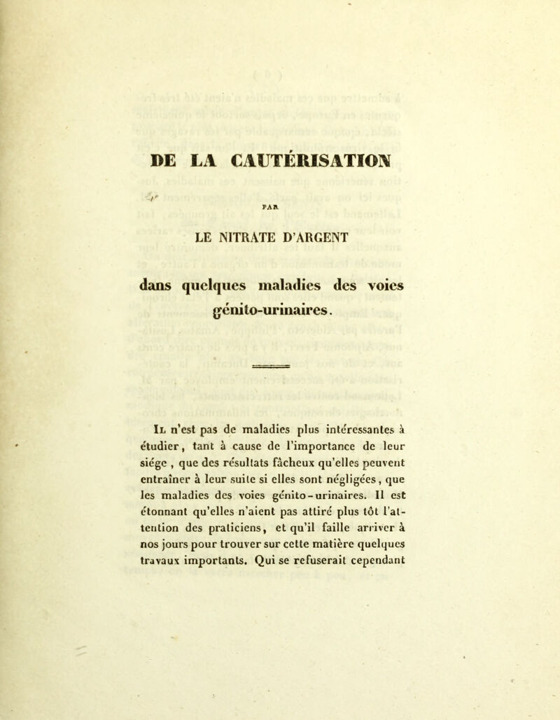 DE LA CAUTERISATION t' PAR LE NITRATE D’ARGENT dans quelques maladies des voies génito-urinaires. Il n’est pas de maladies plus intéressantes à étudier, tant à cause de l’importance de leur siège , que des résultats fâcheux qu’elles peuvent entraîner à leur suite si elles sont négligées, que les maladies des voies génito-urinaires. Il est étonnant qu’elles n’aient pas attiré plus tôt l’at- tention des praticiens, et qu’il faille arrivera nos jours pour trouver sur cette matière quelques travaux importants. Qui se refuserait cependant