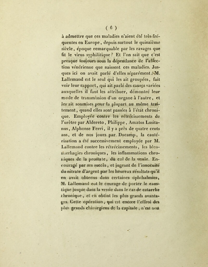 à admettre que ces maladies n’aient été très-fré- quentes en Europe, depuis surtout le quinzième siècle, époque remarquable par les ravages que fit le virus syphilitique ? Et l’on sait que c’est presque toujours sous la dépendance de l’affec- tion vénérienne que naissent ces maladies. Jus- ques ici on avait parlé d’elles séparément AM. Lallemand est le seul qui les ait groupées, fait voir leur rapport, qui ait parlé des causas variées auxquelles il faut les attribuer, démontré leur mode de transmission d’un organe à l’autre, et les ail soumises pour la plupart au meme trai- tement, quand elles sont passées à l’état chroni- que. Employée contre les rétrécissements de l’urètre par Aldereto , Philippe , Amatus Lusita- nus, Alphonse Ferri, il y a près de quatre cents ans, et de nos jours par Ducamp, la cauté- risation a été successivement employée par M. Lallemand contre les rétrécissements, les blen- norrhagies chroniques, les inflammations chro- niques de la prostate, dù col de la vessie. En- couragé par ses succès, et jugeant de l’innocuité du nitrate d’argent par les heureux résultats qu’il en avait obtenus dans certaines ophthalmics, Mi Lallemand eut le courage de porter le caus- tique jusque dans la vessie dans le cas de catarrhe chronique , et en obtint les plus grands avanta- ges. Cette opération , qui est encore l’effroi des plus grands chirurgiens de I3 capitale , n’est non