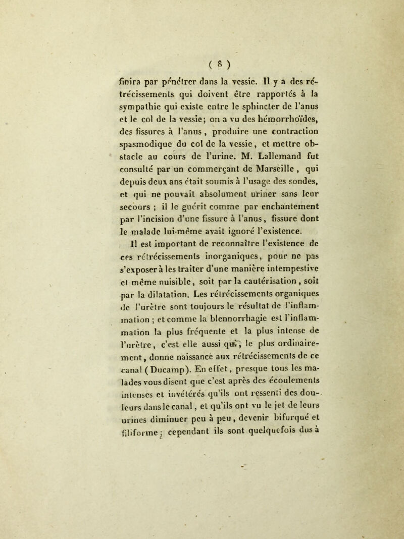 finira par pénétrer dans la vessie. Il y a des ré- trécissements qui doivent être rapportés à la sympathie qui existe entre le sphincter de l’anus et le col de la vessie; on a vu des hémorrhoïdcs, des fissures à l’anus , produire une contraction spasmodique du col de la vessie, et mettre ob- stacle au cours de l’urine. M. Lallemand fut consulté par un commerçant de Marseille , qui depuis deux ans était soumis à l’usage des sondes, et qui ne pouvait absolument uriner sans leur secours ; il le guérit comme par enchantement par l’incision d’une fissure à l’anus, fissure dont le malade lui-même avait ignoré l’existence. Il est important de reconnaître l’existence de cps rétrécissements inorganiques, pour ne pas s’exposer à les traiter d’une manière intempestive et même nuisible, soit par la cautérisation , soit par la dilatation. Les rétrécissements organiques de l’urètre sont toujours le résultat de l’inflam- mation ; et comme la blennorrhagie est l’inflam- mation la plus fréquente et la plus intense de l’urètre, c’est elle aussi qui, le plus ordinaire- ment, donne naissance aux rétrécissements de ce canal ( Ducamp). En effet, presque tous les ma- lades vous disent que c’est après des écoulements intenses et invétérés qu ils ont ressenti des dou-- leurs dansle canal, et qu’ils ont vu le jet de leurs urines diminuer peu à peu, devenir bifurqué et filiforme; cependant ils sont quelquefois dus à