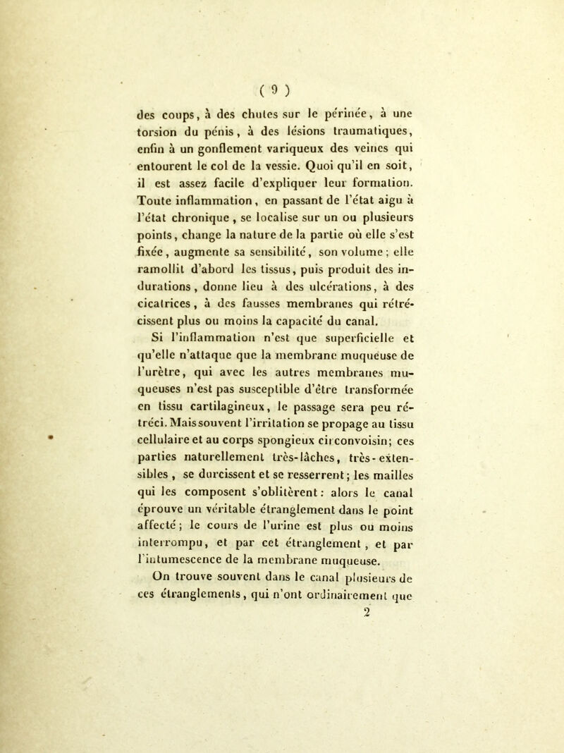 des coups, à des chutes sur le pe'rinée, à une torsion du pénis, à des lésions traumatiques, enfin à un gonflement variqueux des veines qui entourent le col de la vessie. Quoi qu’il en soit, il est assez facile d’expliquer leur formation. Toute inflammation, en passant de l’état aigu à l’état chronique , se localise sur un ou plusieurs points, change la nature de la partie où elle s’est fixée, augmente sa sensibilité, son volume; elle ramollit d’abord les tissus, puis produit des in- durations , donne lieu à des ulcérations, à des cicatrices, à des fausses membranes qui rétré- cissent plus ou moins la capacité du canal. Si l’inflammation n’est que superficielle et qu’elle n’attaque que la membrane muqueuse de l’urètre, qui avec les autres membranes mu- queuses n’est pas susceptible d’être transformée en tissu cartilagineux, le passage sera peu ré- tréci. Mais souvent l’irritation se propage au tissu cellulaire et au corps spongieux cii convoisin; ces parties naturellement très-lâches, très-exten- sibles , se durcissent et se resserrent ; les mailles qui les composent s’oblitèrent: alors le canal éprouve un véritable étranglement dans le point affecté ; le cours de l’urine est plus ou moins interrompu, et par cet étranglement, et par l’intumescence de la membrane muqueuse. On trouve souvent dans le canal plusieurs de ces étranglements, qui n’ont ordinairement que 2