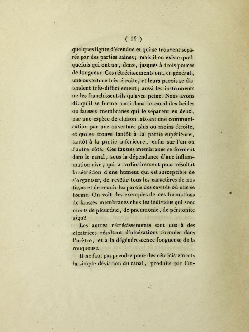 quelques lignes d’étendue et qui se trouvent sépa- rés par des parties saines ; mais il en existe quel- quefois qui ont un, deux, jusques à trois pouces de longueur. Ces rétrécissements ont, en général, une ouverture très-étroite, et leurs parois se dis- tendent très-difficilement ; aussi les instruments ne les franchissent-ils qu’avec peine. Nous avons dit qu’il se forme aussi dans le canal des brides ou fausses membranes qui le séparent en deux, par une espèce de cloison laissant une communi- cation par une ouverture plus ou moins étroite, et qui se trouve tantôt à la partie supérieure, tantôt à la partie inférieure, enfin sur l’un ou l’autre côté. Ces fausses membranes se forment dans le canal, sous la dépendance d’une inflam- mation vive, qui a ordinairement pour résultat la sécrétion d’une humeur qui est susceptible de s’organiser, de revêtir tous les caractères de nos tissus et de réunir les parois des cavités où elle se forme. On voit des exemples de ces formations de fausses membranes chez les individus qui sont morts de pleurésie, de pneumonie, de péritonite aiguë. Les autres rétrécissements sont dus à des cicatrices résultant d’ulcérations formées dans l’urètre, et à la dégénérescence fongueuse de la muqueuse. 11 ne faut pas prendre pour des rétrécissements la simple déviation du canal, produite par l’in-