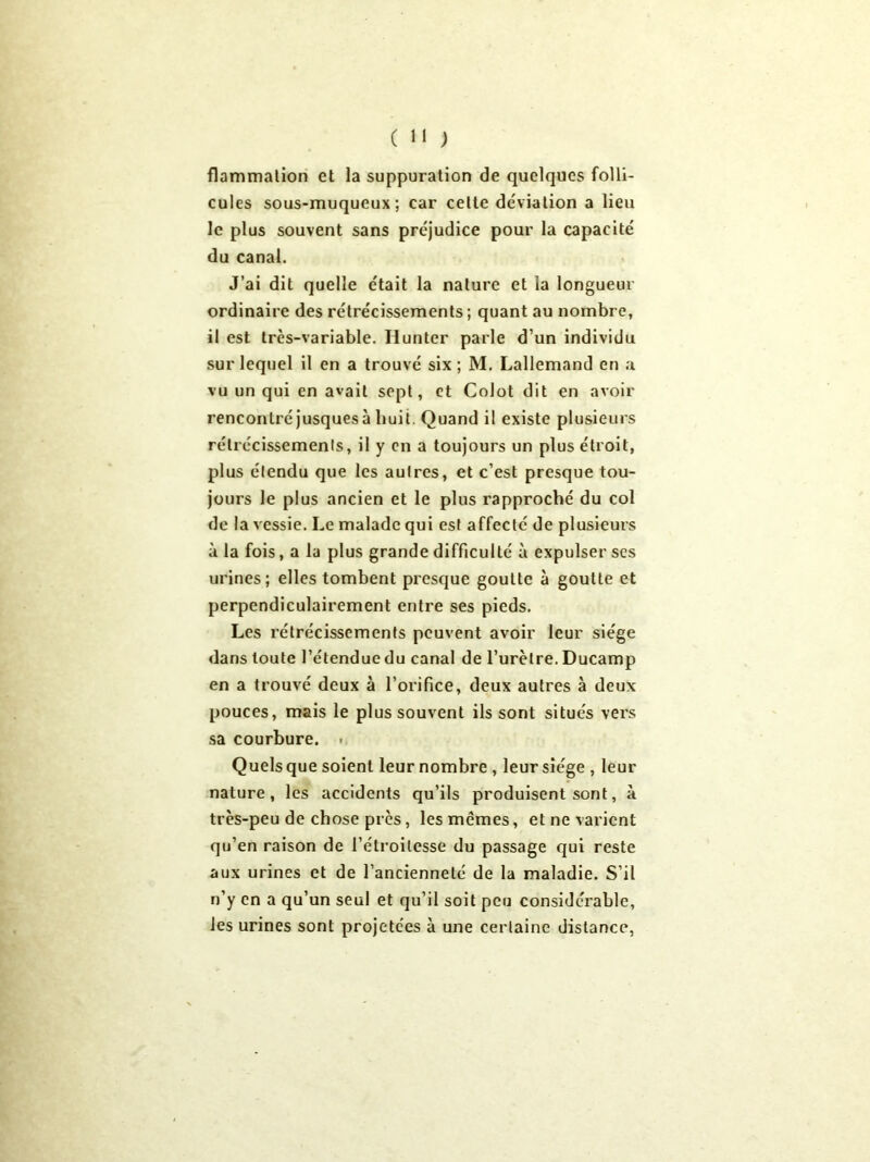 flammation et la suppuration de quelques folli- cules sous-muqueux; car celte déviation a lieu le plus souvent sans préjudice pour la capacité du canal. J’ai dit quelle était la nature et la longueur ordinaire des rétrécissements; quant au nombre, il est trcs-variable. Hunter parle d’un individu sur lequel il en a trouvé six ; M. Lallemand en a vu un qui en avait sept, et Colot dit en avoir rencontré jusques à huit. Quand il existe plusieurs rétrécissements, il y en a toujours un plus étroit, plus étendu que les autres, et c’est presque tou- jours le plus ancien et le plus rapproché du col de la vessie. Le malade qui est affecté de plusieurs à la fois, a la plus grande difficulté à expulser scs urines; elles tombent presque goutte à goutte et perpendiculairement entre ses pieds. Les rétrécissements peuvent avoir leur siège dans toute l’étendue du canal de l’urètre. Ducamp en a trouvé deux à l’orifice, deux autres à deux pouces, mais le plus souvent ils sont situés vers sa courbure. . Quels que soient leur nombre , leur siège , leur nature, les accidents qu’ils produisent sont, à très-peu de chose près, les mêmes, et ne varient qu’en raison de l’étroitesse du passage qui reste aux urines et de l’ancienneté de la maladie. S’il n’y en a qu’un seul et qu’il soit peu considérable, les urines sont projetées à une certaine distance,