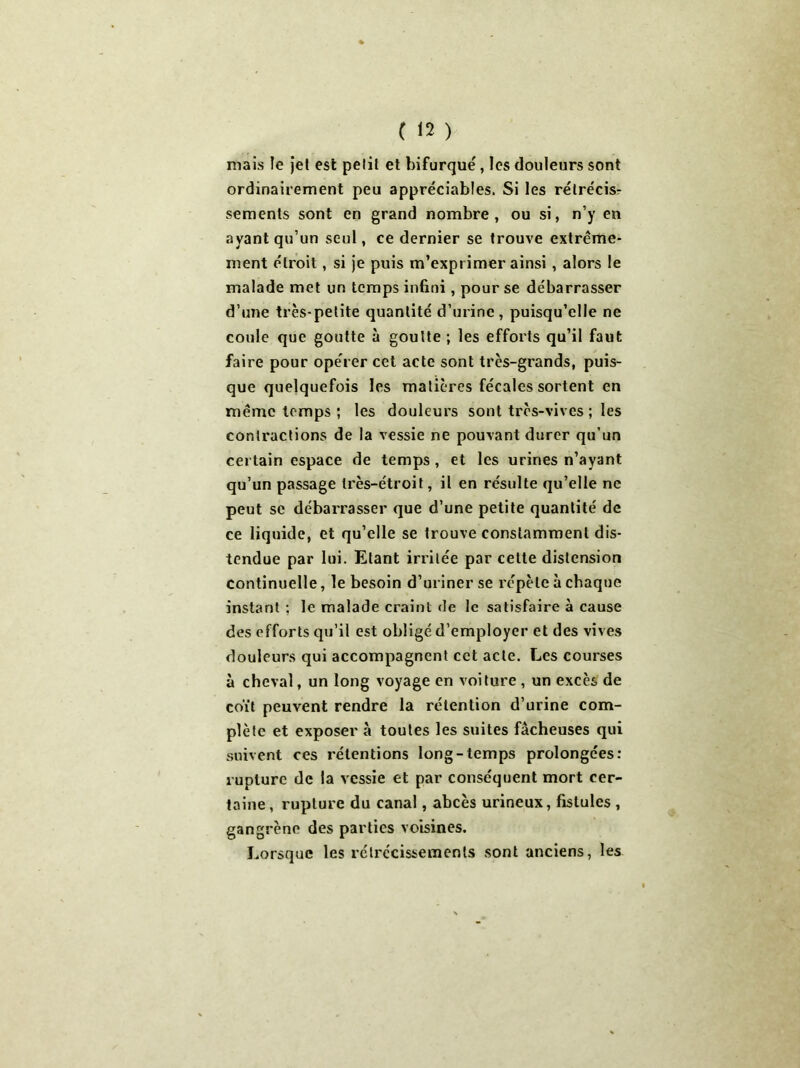 mais le jet est pelil et bifurqué, les douleurs sont ordinairement peu appréciables. Si les rétrécis- sements sont en grand nombre, ou si, n’y en ayant qu’un seul, ce dernier se trouve extrême- ment étroit, si je puis m’exprimer ainsi, alors le malade met un temps infini, pour se débarrasser d’une très-petite quantité d’urine, puisqu’elle ne coule que goutte à goutte ; les efforts qu’il faut faire pour opérer cet acte sont très-grands, puis- que quelquefois les matières fécales sortent en même temps ; les douleurs sont très-vives ; les contractions de la vessie ne pouvant durer qu’un certain espace de temps , et les urines n’ayant qu’un passage très-étroit, il en résulte qu’elle ne peut se débarrasser que d’une petite quantité de ce liquide, et qu’elle se trouve constamment dis- tendue par lui. Etant irritée par celte distension continuelle, le besoin d’uriner se répète à chaque instant ; le malade craint de le satisfaire à cause des efforts qu’il est obligé d’employer et des vives douleurs qui accompagnent cet acte. Les courses à cheval, un long voyage en voiture , un excès de coït peuvent rendre la rétention d’urine com- plète et exposer à toutes les suites fâcheuses qui suivent ces rétentions long-temps prolongées: rupture de la vessie et par conséquent mort cer- taine, rupture du canal, abcès urineux, fistules , gangrène des parties voisines. Lorsque les rétrécissements sont anciens, les