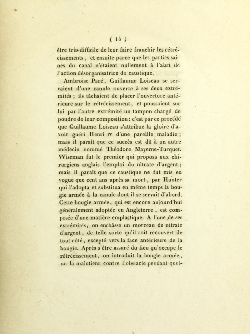 cire très-difficile de leur faire franchir les rétré- cissements , et ensuite parce que les parties sai- nes du canal n’étaient nullement à l'abri de l’action désorganisatrice du caustique. Ambroise Paré, Guillaume Loiseau se ser- vaient d’une canule ouverte à ses deux extré- mités ; ils tâchaient de placer l’ouverture anté- rieure sur le rétrécissement, et poussaient sur lui par l’autre extrémité un tampon chargé de poudre de leur composition: c’est parce procédé que Guillaume Loiseau s’attribue la gloire d’a- voir guéri Henri iv d’une pareille maladie ; mais il parait que ce succès est dû à un autre médecin nommé Théodore Mayerne-Turquet. Wiseman fut le premier qui proposa aux chi- rurgiens anglais l’emploi du nitrate d’argent ; mais il paraît que ce caustique ne fut mis en vogue que cent ans après sa mort, par Hunter qui l’adopta et substitua en même temps la bou- gie armée à la canule dont il se servait d’abord. Cette bougie armée, qui est encore aujourd’hui généralement adoptée en Angleterre , est com- posée d’une matière emplastique. A l’une de ses extrémités, on enchâsse un morceau de nitrate d’argent, de telle sorte qu’il soit recouvert de tout côté, excepté vers la face antérieure de la bougie. Après s’être assure du lieu qu'occupe le rétrécissement, on introduit la bougie armée, on la maintient contre l’obstacle pendant quel-