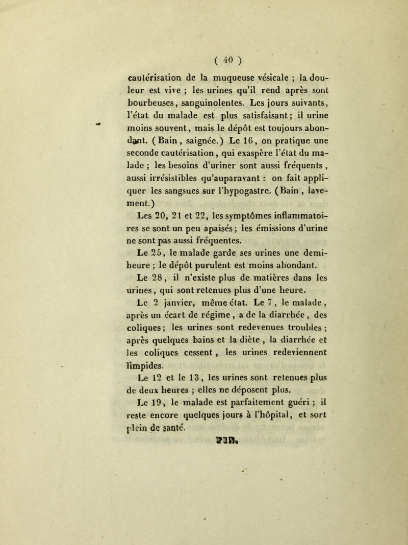 cautérisation de la muqueuse vésicale ; la dou- leur est vive ; les urines qu’il rend après sont bourbeuses, sanguinolentes. Les jours suivants, l’état du malade est plus satisfaisant; il urine moins souvent, mais le dépôt est toujours abon- dant. (Bain, saignée.) Le 16, on pratique une seconde cautérisation , qui exaspère l’état du ma- lade ; les besoins d’uriner sont aussi fréquents , aussi irrésistibles qu’auparavant : on fait appli- quer les sangsues sur l’hypogastre. (Bain , lave- ment.) Les 20, 21 et 22, les symptômes inflammatoi- res se sont un peu apaisés; les émissions d’urine ne sont pas aussi fréquentes. Le 25, le malade garde ses urines une demi- heure ; le dépôt purulent est moins abondant. Le 28, il n’existe plus de matières dans les urines, qui sont retenues plus d’une heure. Le 2 janvier, même état. Le 7 , le malade , après un écart de régime , a de la diarrhée , des coliques; les urines sont redevenues troubles; après quelques bains et la diète , la diarrhée et les coliques cessent , les urines redeviennent limpides. Le 12 et le 13, les urines sont retenues plus de deux heures ; elles ne déposent plus. Le 19, le malade est parfaitement guéri ; il reste encore quelques jours à l’hôpital, et sort plein de santé. valu