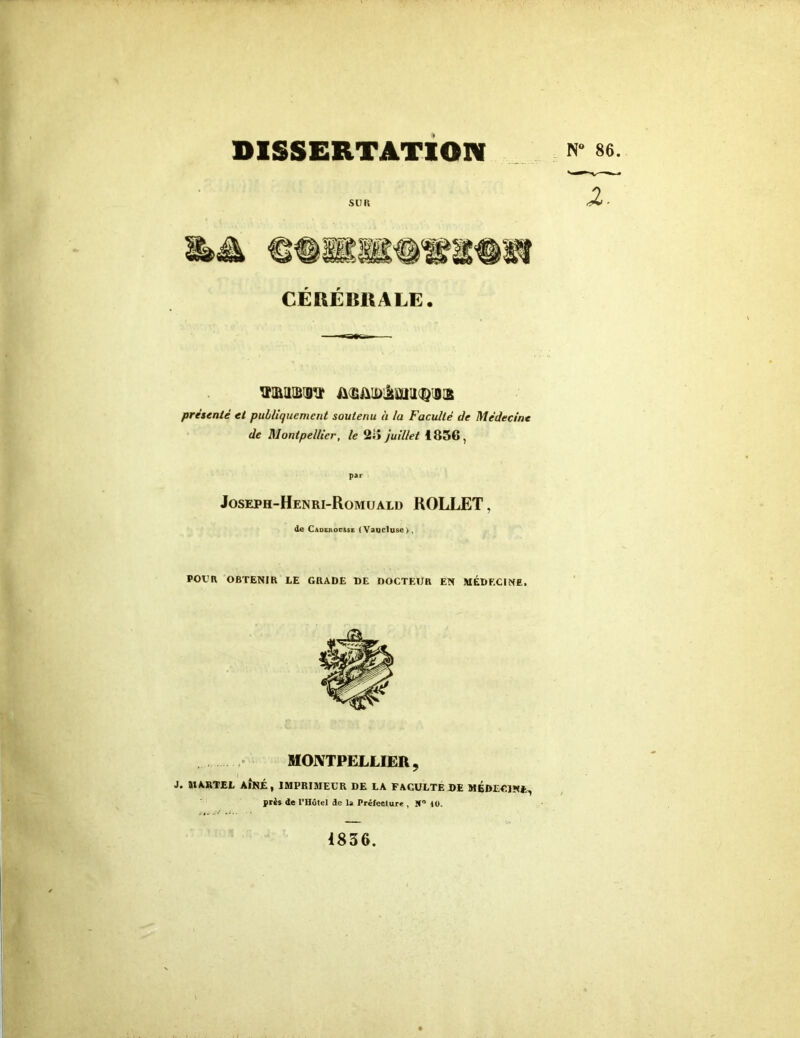 DISSERTATION « ««• CÉRÉBRALE. il siiuimir/aa présenté et publiquement soutenu à la Faculté de Médecine de Montpellier, le 2i> juillet 1836, P». Joseph-Henri-Romuald ROLLET, de Caderovsse (Vaucluse), POUR OBTENIR LE GRADE DE DOCTEUR EN MÉDECINE. MONTPELLIER, J. MARTEL AÎNÉ, IMPRIMEUR DE LA FACULTE DE MÉDECINE, près de l'Hôtel de U Préfecture , lf° 10. 1836.