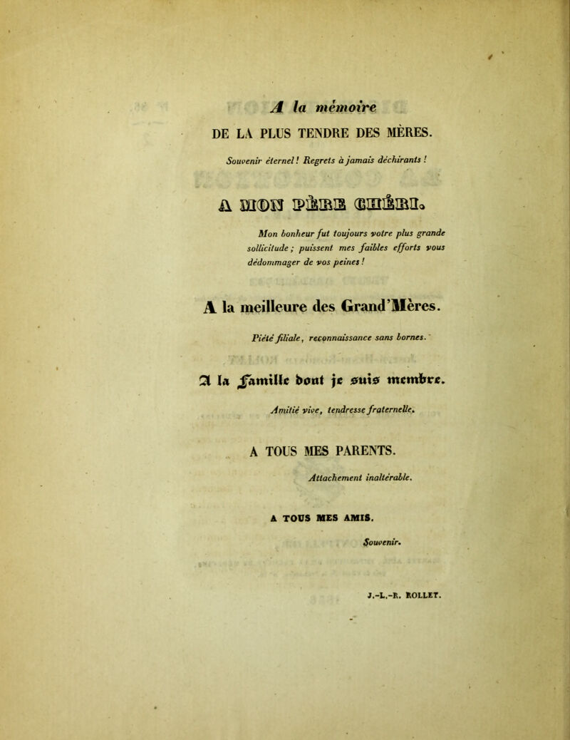 A la mémoire DE LA PLUS TENDRE DES MÈRES. Souvenir éternel ! Regrets à jamais déchirants ! ü ïïKDïî iPÈiaa ©ailiBii» Mon bonheur fut toujours votre plus grande sollicitude ; puissent mes faibles efforts vous dédommager de vos peines ! A la meilleure des Grand’llères. Piété filiale, reconnaissance sans bornes. QL lu JfatttUI*? bout je eux* numfrr*. Amitié vive, tendresse fraternelle. A TOUS MES PARENTS. Attachement inaltérable. A TOUS MES AMIS. Souvenir. J.-L.-R. ROLLET.