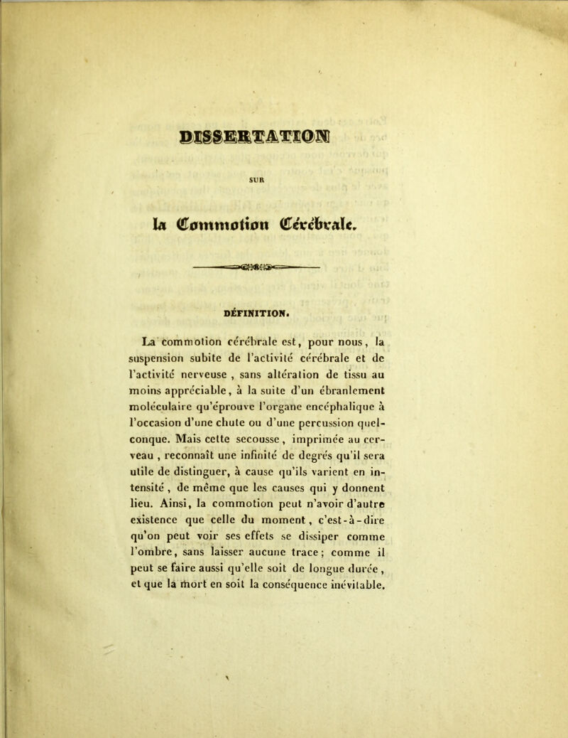 sua la ©0mtnoti0n ©ctrefevale. DÉFINITION. La commotion cérébrale est, pour nous, la suspension subite de l’activité cérébrale et de l’activité nerveuse , sans altération de tissu au moins appréciable, à la suite d’un ébranlement moléculaire qu’éprouve l’organe encéphalique à l’occasion d’une chute ou d’une percussion quel- conque. Mais celte secousse, imprimée au cer- veau , reconnaît une infinité de degrés qu’il sera utile de distinguer, à cause qu’ils varient en in- tensité , de meme que les causes qui y donnent lieu. Ainsi, la commotion peut n’avoir d’autre existence que celle du moment, c’est-à-dire qu’on peut voir ses effets se dissiper comme l’ombre, sans laisser aucune trace; comme il peut se faire aussi qu’elle soit de longue durée , et que la rtiort en soit la conséquence inévitable.