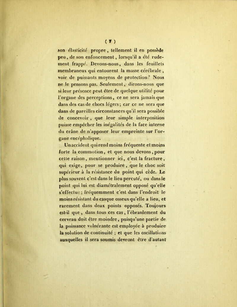 peu, de son enfoncement, lorsqu’il a été rude- ment frappé. Devons-nous, dans les feuillets membraneux qui entourent la masse cérébrale , voir de puissants moyens de protection? Nous ne le pensons pas. Seulement, dirons-nous que si leur présence peut être de quelque utilité pour l’organe des perceptions, ce ne sera jamais que dans des cas de chocs légers; car ce ne sera que dans de pareilles circonstances qu’il sera possible de concevoir , que leur simple interposition puisse empêcher les inégalités de la face interne du crâne de n’apposer leur empreinte sur l’or- gane encéphalique. Un accident qui rend moins fréquente et moins forte la commotion, et que nous devons, pour celle raison, mentionner ici, c’est la fracture, qui exige, pour se produire, que le choc soit supérieur à la résistance du point qui cède. Le plus souvent c’est dans le lieu percuté, ou dans le point qui lui est diamétralement opposé qu’elle s’effectue ; fréquemment c’est dans l’endroit le moins résistant du casque osseux qu’elle a lieu, et rarement dans deux points opposés. Toujours est*il que , dans tous ces cas, l’ébranlement du cerveau doit être moindre, puisqu’une partie de la puissance vulnérante est employée à produire la solution de continuité ; et que les oscillations auxquelles il sera soumis devront être d’autant