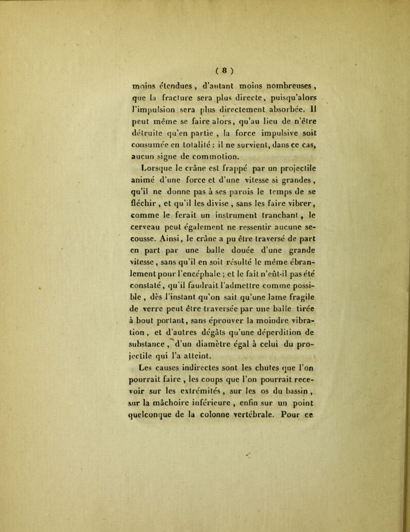 moins étendues , d’autant moins nombreuses , que la fracture sera plus directe, puisqu’alors l'impulsion sera plus directement absorbée. 11 peut même se faire alors, qu’au lieu de n’êlre détruite qu’en partie , la force impulsive soit consumée en totalité : il ne survient, dans ce cas, aucun signe de commotion. Lorsque le crâne est frappé par un projectile animé d'une force et d’une vitesse si grandes, qu’il ne donne pas à ses parois le temps de se fléchir , et qu’il les divise , sans les faire vibrer, comme le ferait un instrument tranchant , le cerveau peut également ne ressentir aucune se- cousse. Ainsi, le crâne a pu être traversé de part en part par une balle douée d’une grande vitesse, sans qu’il en soit résulté le même ébran- lement pour l’encéphale ; et le fait n’eut-il pas été constaté, qu’il faudrait l’admettre comme possi- ble , des l’instant qu’on sait qu’une lame fragile de verre peut être traversée par une balle tirée à bout portant, sans éprouver la moindre vibra- tion , et d’autres dégâts qu’une déperdition de substance , d’un diamètre égal à celui du pro- jectile qui l’a atteint. Les causes indirectes sont les chutes que l’on pourrait faire , les coups que l’on pourrait rece- voir sur les extrémités , sur les os du bassin , sur la mâchoire inférieure , enfin sur un point quelconque de la colonne vertébrale, Pour ce