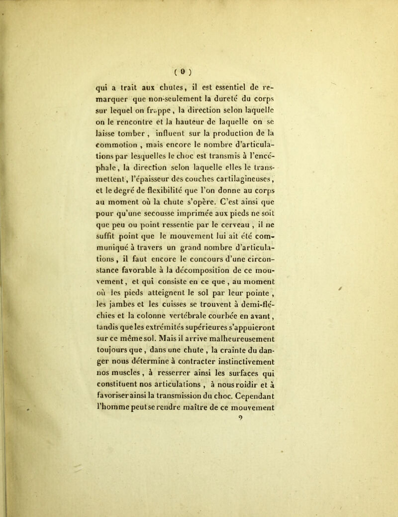 ( 0 ) qui a trait aux chutes, il est essentiel de re- marquer que non-seulement la dureté du corps sur lequel on frappe, la direction selon laquelle on le rencontre et la hauteur de laquelle on se laisse tomber , influent sur la production de la commotion , mais encore le nombre d’articula- tions par lesquelles le choc est transmis à l’encé- phale, la direction selon laquelle elles le trans- mettent , l’épaisseur des couches cartilagineuses, cl le degré de flexibilité que l’on donne au corps au moment où la chute s’opère. C’est ainsi que pour qu’une secousse imprimée aux pieds ne soit que peu ou point ressentie par le cerveau , il ne suffit point que le mouvement lui ait été com- muniqué à travers un grand nombre d’articula- tions , il faut encore le concours d’une circon- stance favorable à la décomposition de ce mou- vement, et qui consiste en ce que , au moment où les pieds atteignent le sol par leur pointe , les jambes et les cuisses se trouvent à demi-flé- chies et la colonne vertébrale courbée en avant, tandis que les extrémités supérieures s’appuieront sur ce meme sol. Mais il arrive malheureusement toujours que , dans une chute , la crainte du dan- ger nous détermine à contracter instinctivement nos muscles , à resserrer ainsi les surfaces qui constituent nos articulations , à nousroidir et à favoriser ainsi la transmission du choc. Cependant l’hommepeutserendre maître de ce mouvement