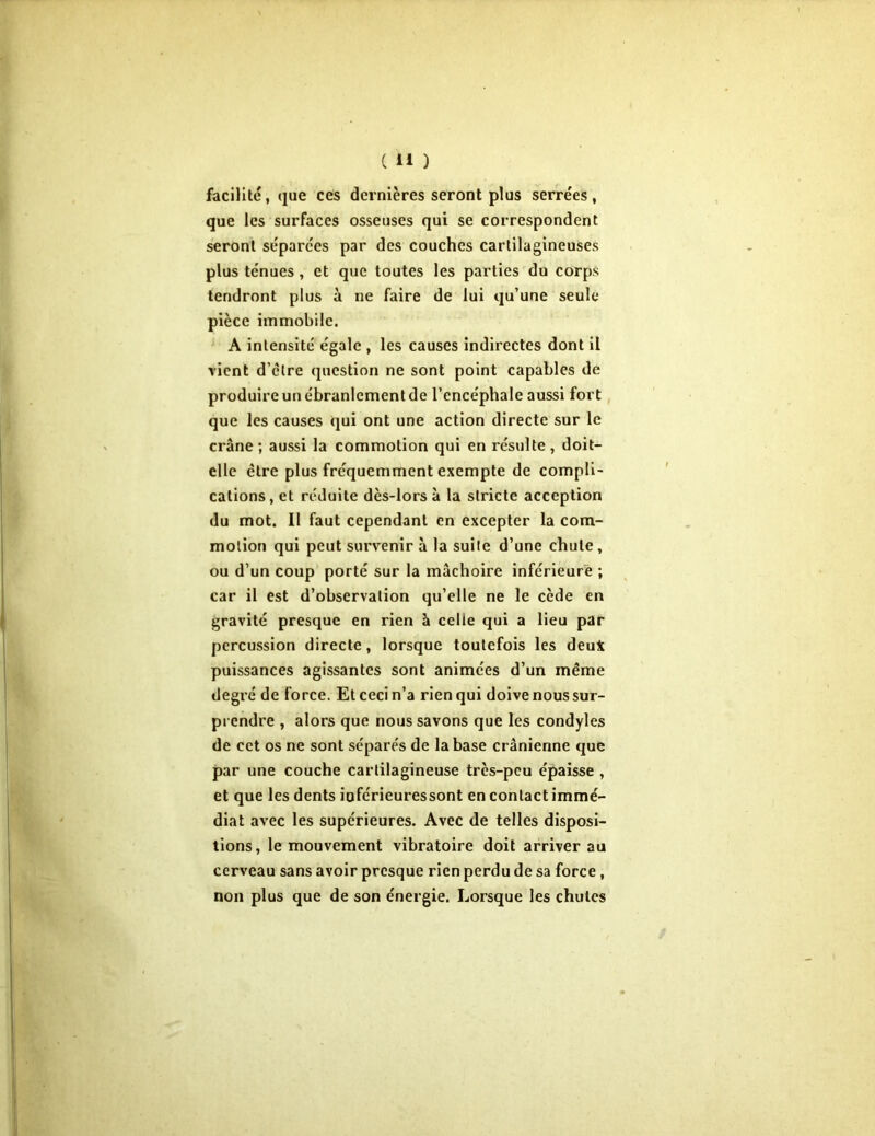 facilité, que ces dernières seront plus serrées, que les surfaces osseuses qui se correspondent seront séparées par des couches cartilagineuses plus ténues , et que toutes les parties du corps tendront plus à ne faire de lui qu’une seule pièce immobile. A intensité égale , les causes indirectes dont il vient d’êire question ne sont point capables de produire un ébranlement de l’encéphale aussi fort que les causes qui ont une action directe sur le crâne; aussi la commotion qui en résulte, doit- elle être plus fréquemment exempte de compli- cations, et réduite dès-lors à la stricte acception du mot. Il faut cependant en excepter la com- motion qui peut survenir â la suite d’une chute , ou d’un coup porté sur la mâchoire inférieure ; car il est d’observation qu’elle ne le cède en gravité presque en rien à celle qui a lieu par percussion directe, lorsque toutefois les deu4 puissances agissantes sont animées d’un même degré de force. Et ceci n’a rien qui doive nous sur- prendre , alors que nous savons que les condyles de cet os ne sont séparés de la base crânienne que par une couche cartilagineuse très-peu épaisse , et que les dents ioférieuressont en contact immé- diat avec les supérieures. Avec de telles disposi- tions, le mouvement vibratoire doit arriver au cerveau sans avoir presque rien perdu de sa force , non plus que de son énergie. Lorsque les chutes