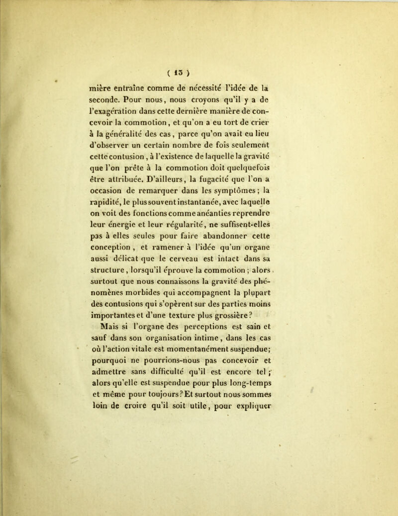 ( *3 ) mière entraîne comme de nécessité l’idée de la seconde. Pour nous, nous croyons qu’il y a de l’exagération dans cette dernière manière de con- cevoir la commotion, et qu’on a eu tort de crier à la généralité des cas, parce qu’on avait eu lieu d’observer un certain nombre de fois seulement cette contusion , à l’existence de laquelle la gravité que l’on prête à la commotion doit quelquefois être attribuée. D’ailleurs, la fugacité que l’on a occasion de remarquer dans les symptômes; la rapidité, le plussouvent instantanée, avec laquelle on voit des fonctions comme anéanties reprendre leur énergie et leur régularité, ne suffisent-elles pas à elles seules pour faire abandonner cette conception , et ramener à l’idée qu’un organe aussi délicat que le cerveau est intact dans sa structure , lorsqu’il éprouve la commotion ; alors surtout que nous connaissons la gravité des phé- nomènes morbides qui accompagnent la plupart des contusions qui s’opèrent sur des parties moins importantes et d’une texture plus grossière? Mais si l’organe des perceptions est sain et sauf dans son organisation intime, dans les cas où l’action vitale est momentanément suspendue; pourquoi ne pourrions-nous pas concevoir et admettre sans difficulté qu’il est encore tel ; alors qu’elle est suspendue pour plus long-temps et même pour toujours?Et surtout nous sommes loin de croire qu’il soit utile, pour expliquer