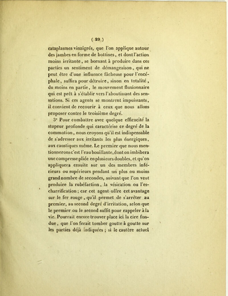 cataplasmes vinaigrés, que l’on applique autour des jambes en forme de bottines, et dont l’action moins irritante, se bornant à produire dans ces parties un sentiment de démangeaison, qui ne peut être d’une influence fâcheuse pour l’encé- phale, suffira pour détruire, sinon en totalité , du moins en partie, le mouvement fluxionnaire qui est prêt à s’établir vers l’aboutissant des sen- sations. Si ces agents se montrent impuissants, il convient de recourir à ceux que nous allons proposer contre le troisième degré. 3° Pour combattre avec quelque efficacité la stupeur profonde qui caractérise ce degré de la commotion, nous croyons qu’il est indispensable de s’adresser aux irritants les plus énergiques, aux caustiques même. Le premier que nous men* tionneronsc’est l’eau bouillante,dont on imbibera une compresse pliée en plusieurs doubles, et qu’on appliquera ensuite sur un des membres infé- rieurs ou supérieurs pendant un plus ou moins grand nombre de secondes, suivant que l’on veut produire la rubéfaction, la vésication ou l’es- charrification ; car cet agent offre cet avantage sur le fer rouge , qu’il permet de s’arrêter au premier, au second degré d’irritation, selon que le premier ou le second suffit pour rappeler à la vie. Pourrait encore trouver place ici la cire fon- due , que l’on ferait tomber goutte à goutte sur les parties déjà indiquées ; si le cautère actuel