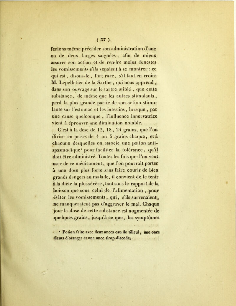 ferlons même précéder son administration d’une ou de deux larges saignées ; afin de mieux assurer son action el de rendre moins funestes les vomissements s’ils xenaicnl à sc montrer: ce qui est , disons-lc , fort rare, s’il faut en croire M. Lepcllclicr tic la Sai llie , qui nous apprend , dans son ouvrage sur le tartre slibié , que celte substance, de meme que les autres stimulants, penl la plus grande partie de son action stimu- lante sur l'estomac et les intestins, lorsque , par une cause quelconque , l'influence iuriei vatrice vient à éprouver une diminution notable. C’est à la dose de 12, 18 , 24 grains, que l’on divise en prises de 4 ou 5 grains chaque, et à chacune desquelles on associe une potion anti- spasmodique' pour faciliter la tolérance, qu’il doit cire administre. Toutes les fois que l’on veut user de ce médicament, que l’on pourrait porter à une dose plus forte sans faire courir de bien grands dangers au malade, il convient de le tenir à la dicte la plussevere, tant sous le rapport de la boisson que sous celui de l’alimentation , pour exiler les vomissements, qui, s’ils survenaient, ne manqueraient pas d’aggraver le mal. Chaque jour la dose de celte substance est augmentée de quelques grains, jusqu’à ce que, les symptômes * Potion faite avec deux onces eau de tilleul t une ooce .fleurs d'oranger et une once sirop diacode»