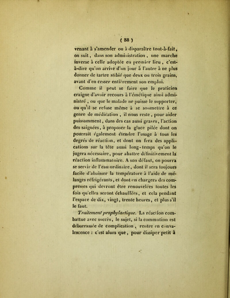( 3») venant à s’amender ou à disparaître tout-à-fait* on suit, dans son administration , une marche inverse à celle adoptée en premier lieu , c’est- à-dire qu’on arrive d’un jour à l'autre à ne plus donner «Je tartre stibié que deux ou trois grains, avant d’en cesser entièrement son emploi. Comme il peut se faire que le praticien craigne d’avoir recours à l'émétique ainsi admi- nistré , ou que le malade ne puisse le supporter, ou quvil se refuse même à se soumettre à ce genre de médication , il nous reste , pour aider puissamment, dans des cas aussi graves, l’action des saignées, à proposer la glace pilée dont on pourrait également étendre l’usage à tous les degrés de réaction, et dont on fera des appli- cations sur la tète aussi long-temps qu’on le jugera nécessaire, pour abattre définitivement là réaction inflammatoire. A son défaut, on pourra se servir de l'eau ordinaire, dont il sera toujours facile d’abaisser la température à l’aide de mé- langes réfrigérants, et dont on chargera des com- presses qui devront être renouvelées toutes les fois qu elles seront échauffées, et cela pendant l’espace de dix, vingt, trente heures, et plus s’il le faut. Traitement prophylactique. La réaction com- battue avec succès, le sujet, si la commotion est débarrassée de complication , rentre en conva- lescence : c’est alors que , pour dissiper petit à