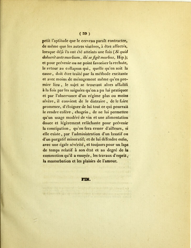 ( 59 ) petit l'aptitude que le cerveau paraît contracter, de même que les autres viscères, à cire affectes, lorsque déjà i!s ont clé atteints une fois (Si quid dolucn'f ante rnorburn, ibi se figif morbus, Hip ); et pour prévenir ou ne point favoriser la rechute, le retour au collapsus qui, quelle qu’en soit la cause, doit cire truité par la méthode excitante et avec moins de ménagement même qu’en pre- mier lieu , le sujet se trouvant alors affaibli à la fois par les saignées qu’on a pu lui pratiquer et par l’observance d’un régime plus ou moins sévère, il convient de le distraire , de le faire promener, d’éloigner de lui tout ce qui pourrait le rendre colère , chagrin , de ne lui permettre qu’un usage modéré de vin et une alimentation douce et légèrement relâchante pour prévenir la constipation , qu’on fera cesser d’ailleurs, si elle existe, par l’administration d’un laxatif ou d’un purgatif minoralif; et de lui défendre enfin, avec une égale sévérité, et toujours pour un laps de temps relatif à son état et au degré de la commotion qu’il a essuyée, les travaux d’esprit,’ la masturbation et les plaisirs de l’amour.