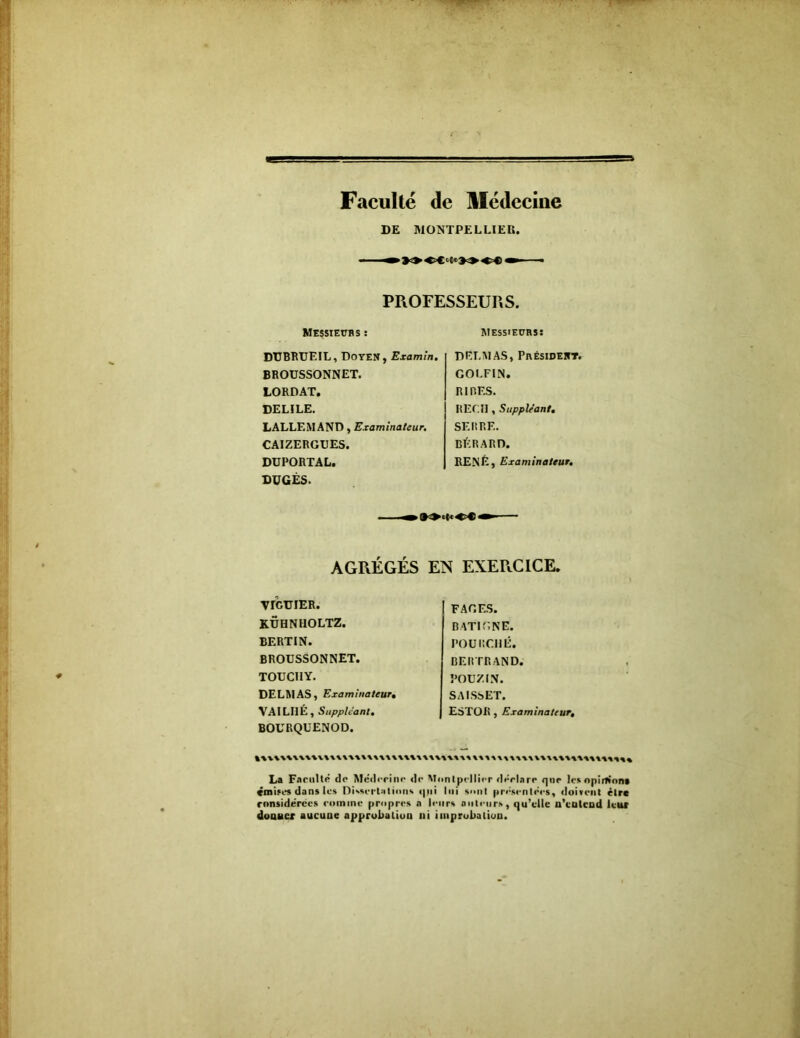 Faculté de Médecine DE MONTPELLIER. » 90 OCMio^^ OC i ■ PROFESSEURS. MESSIEUBS î Messieurs: DUBRUEIL, Doyen, Examin. BROUSSONNET. LORDAT. DELILE. LALLEMAND, Examinateur. CAIZERGUES. DUPORTAL. DUGES. DELMAS, Président. GOLFIN. RIRES. REÇU, Suppléant. SERRE. BÉRARD. RENÉ, Examinateur. AGREGES EN EXERCICE. VIGTJIER. KÜHNHOLTZ. BERTIN. BROUSSONNET. TOUCIIY. DELMAS, Examinateur. VAILI1É, Suppléant. BOURQUENOD. La Faculté de Médecine de Mi émises dans les Dissert»lions qui considérées comme propres a lei donner aucune approbation ni i FAGES. BATIT. NE. FOURCHÉ. BERTRAND. POUZIN. SAISSET. ESTOR , Examinateur, mtpellier déclare que les opirfinn» lui sont présentées, doivent cire irs auteurs, qu’elle n’entend leur uprobaliou.