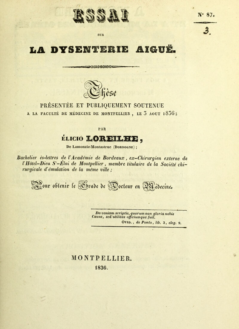 LA DYSENTERIE AIGUË. /■ I ■ mf—ne<SS^>3Q§g®<S^»-- PRÉSENTÉE ET PUBLIQUEMENT SOUTENUE A LA FACULTÉ DE MÉDECINE DE MONTPELLIER , LE 3 AOUT l856; PAR ÉLICIO IÛREILH1, De Lamonzie-Montastruc (Dordogne) ; Bachelier ès-lettres de l’Académie de Bordeaux, ex-Chirurgien externe de VHôtel-Dieu Sl-Eloi de Montpellier, membre titulaire de la Société chi- rurgicale d’émulation de la même ville ; SjS&owr ofjfmr U U fiæocfcttr <n Daveniam scriptis, quorum non glorianobis Causa, sed ulilitas officiumque fuit. Ovid. , de Ponto, ïib. 3, eleg. 9. MONTPELLIER. 1836.