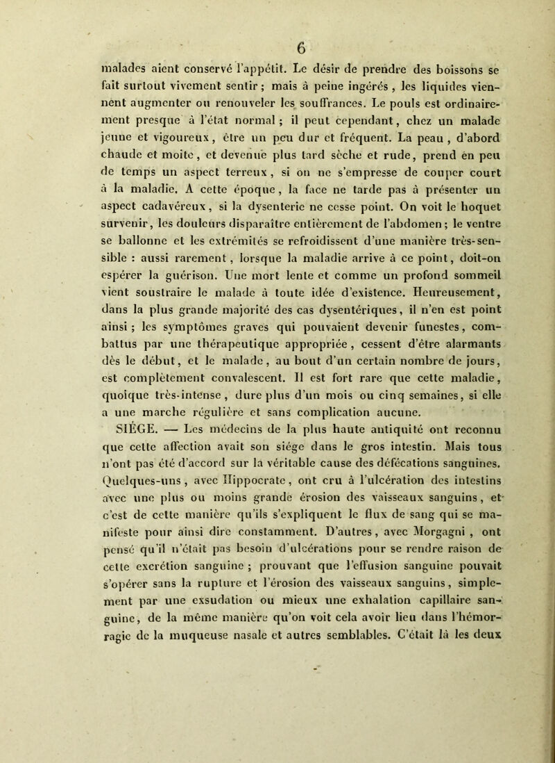 malades aient conservé l’appétit. Le désir de prendre des boissons se fait surtout vivement sentir; mais à peine ingérés , les liquides vien- nent augmenter ou renouveler les souffrances. Le pouls est ordinaire- ment presque à l’état normal ; il peut cependant, chez un malade jeuue et vigoureux, être un peu dur et fréquent. La peau , d’abord chaude et moite, et devenue plus lard sèche et rude, prend èn peu de temps un aspect terreux , si on ne s’empresse de couper court à la maladie. A cette époque , la face ne tarde pas à présenter un aspect cadavéreux, si la dysenterie ne cesse point. On voit le hoquet survenir, les douleurs disparaître entièrement de l’abdomen ; le ventre se ballonne et les extrémités se refroidissent d’une manière très-sen- sible : aussi rarement, lorsque la maladie arrive à ce point, doit-on espérer la guérison. Une mort lente et comme un profond sommeil vient soustraire le malade à toute idée d’existence. Heureusement, dans la plus grande majorité des cas dysentériques, il n’en est point ainsi; les symptômes graves qui pouvaient devenir funestes, com- battus par une thérapeutique appropriée , cessent d’être alarmants dès le début, et le malade, au bout d’un certain nombre de jours, est complètement convalescent. Il est fort rare que cette maladie, quoique très-intense, dure plus d’un mois ou cinq semaines, si elle a une marche régulière et sans complication aucune. SIEGE. — Les médecins de la plus haute antiquité ont reconnu que cette affection avait son siège dans le gros intestin. Mais tous n’ont pas été d’accord sur la véritable cause des défécations sanguines. Quelques-uns, avec Hippocrate, ont cru à l’ulcération des intestins avec une plus ou moins grande érosion des vaisseaux sanguins, et- c’est de cette manière qu’ils s’expliquent le flux de sang qui se ma- nifeste pour ainsi dire constamment. D’autres, avec Morgagni , ont pensé qu’il n’était pas besoin d’ulcérations pour se rendre raison de celle excrétion sanguine ; prouvant que l’effusion sanguine pouvait s’opérer sans la rupture et l’érosion des vaisseaux sanguins, simple- ment par une exsudation ou mieux une exhalation capillaire san- guine, de la même manière qu’on voit cela avoir lieu dans l’hémor- ragie de la muqueuse nasale et autres semblables. C’était là les deux