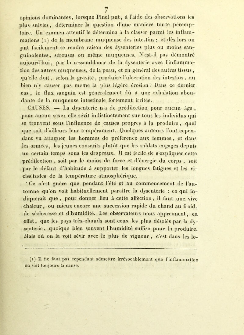 opinions dominantes, lorsque Pinel put, à l’aide des observations les plus suivies, déterminer la question d’une manière toute péremp- toire. Un examen attentif le détermina à la classer parmi les inflam- mations (1) de la membrane muqueuse des intestins; et dès lors on put facilement se rendre raison des dysenteries plus ou moins san- guinolentes, séreuses ou même muqueuses. N’est-il pas démontré aujourd’hui, par la ressemblance de la dysenterie avec l'inflamma- tion des autres muqueuses, de la peau, et en général des autres tissus, quelle doit, selon la gravité, produire l’ulcération des intestins, ou bien n’y causer pas même la plus légère érosion? Dans ce dernier cas , le flux sanguin est généralement dû à une exhalation abon- dante de la muqueuse intestinale fortement irritée. CAUSES. — La dysenterie n’a de prédilection pour aucun âge , pour aucun sexe; elle sévit indistinctement sur tous les individus qui se trouvent sous l’influence de causes propres à la produire, quel que soit d’ailleurs leur tempérament. Quelques auteurs l’ont cepen- dant vu attaquer les hommes de préférence aux femmes , et dans les armées, les jeunes conscrits plutôt que les soldats engagés depuis un certain temps sous les drapeaux. Il est facile de s’expliquer cette prédilection , soit par le moins de force et d’énergie du corps , soit par le défaut d’habitude à supporter les longues fatigues et les vi- cissitudes de la température atmosphérique. * Ce n’est guère que pendant l’été et au commencement de l’au- tomne qu’on voit habituellement paraître la dysenterie : ce qui in- diquerait que , pour donner lieu à cette affection, il faut une vive chaleur, ou mieux encore une succession rapide du chaud au froid, de sécheresse et d’humidité. Les observateurs nous apprennent, en effet, que les pays très-chauds sont ceux les plus désolés par la dy- senterie , quoique bien souvent l’humidité suffise pour la produire. Mais où on la voit sévir avec le plus de vigueur , c’est dans les lo- (i) 11 ne faut pas cependant admettre irrévocablement que l’inflammation en soit toujours la cause.