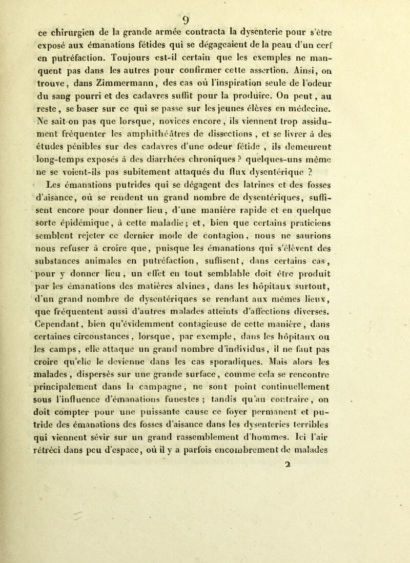 ce chirurgien de la grande armée contracta la dysenterie pour s’être exposé aux émanations fétides qui se dégageaient delà peau d’un cerf en putréfaction. Toujours est-il certain que les exemples ne man- quent pas dans les autres pour confirmer cette assertion. Ainsi, on trouve, dans Zimmermann, des cas où l’inspiration seule de l’odeur du sang pourri et des cadavres suffit pour la produire. On peut, au reste, se baser sur ce qui se passe sur les jeunes élèves en médecine. •Ne sait on pas que lorsque, novices encore, ils viennent trop assidû- ment fréquenter les amphithéâtres de dissections , et se livrer à des études pénibles sur des cadavres d’une odeur fétide , ils demeurent long-temps exposés à des diarrhées chroniques? quelques-uns même ne se voient-ils pas subitement attaqués du flux dysentérique ? Les émanations putrides qui se dégagent des latrines et des fosses d’aisance, où se rendent un grand nombre de dysentériques, suffi- sent encore pour donner lieu, d’une manière rapide et en quelque sorte épidémique, à cette maladie; et, bien que certains praticiens semblent rejeter ce dernier mode de contagion, nous ne saurions nous refuser à croire que, puisque les émanations qui s’élèvent des substances animales en putréfaction, suffisent, dans certains cas, pour y donner lieu , un effet en tout semblable doit être produit par les émanations des matières alvines, dans les hôpitaux surtout, d’un grand nombre de dysentériques se rendant aux mêmes fieux, que fréquentent aussi d’autres malades atteints d’affections diverses. Cependant, bien qu’évidemment contagieuse de celte manière, dans certaines circonstances, lorsque, par exemple, dans les hôpitaux ou les camps, elle attaque un grand nombre d’individus, il ne faut pas croire qu’elie le devienne dans les cas sporadiques. Mais alors les malades, dispersés sur une grande surface, comme cela se rencontre principalement dans la campagne, ne sont point continuellement sous l’influence d’émanations funestes; tandis qu’au contraire, on doit compter pour une puissante cause ce foyer permanent et pu- tride des émanations des fosses d’aisance dans les dysenteries terribles qui viennent sévir sur un grand rassemblement d’hommes. Ici l’air rétréci dans peu d’espace, où il y a parfois encombrement de malades 1