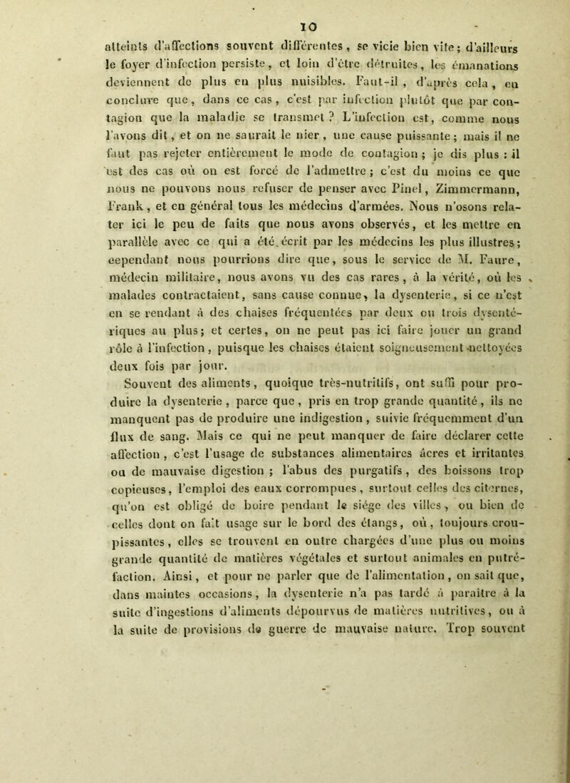 atteints d’affections souvent différentes, se vicie bien vite ; d’ailleurs le foyer d’infection persiste, cl loin d’être détruites, les émanations deviennent de plus en plus nuisibles. Faut-il , d’après cela , en conclure que, dans ce cas, c’est par infection plutôt que par con- tagion que la maladie se transmet? L’infection est, comme nous l'avons dit, et on ne saurait le nier, une cause puissante; niais il ne faut pas rejeter entièrement le mode de contagion ; je dis plus ; il est des cas où on est forcé de l’admettre ; c’est du moins ce que nous ne pouvons nous refuser de penser avec Pinel, Zimmermann, Frank, et en général tous les médecins d’armées. Nous n’osons rela- ter ici le peu de faits que nous avons observés, et les mettre en parallèle avec ce qui a été.écrit par les médecins les plus illustres; cependant nous pourrions dire que, sous le service de M. Faure, médecin militaire, nous avons vil des cas rares, à la vérité, où les » malades contractaient, sans cause connue, la dysenterie, si ce n’est en se rendant à des chaises fréquentées par deux ou trois dysenté- riques au plus; et certes, on ne peut pas ici faire jouer un grand rôle à l’infection, puisque les chaises étaient soigneusement .nettoyées deux fois par jour. Souvent des aliments, quoique très-nutritifs, ont suffi pour pro- duire la dysenterie, parce que, pris en trop grande quantité, ils ne manquent pas de produire une indigestion , suivie fréquemment d’un flux de sang. Mais ce qui ne peut manquer de faire déclarer cette affection , c’est l’usage de substances alimentaires âcres et irritantes ou de mauvaise digestion ; l’abus des purgatifs , des boissons trop copieuses, l’emploi des eaux corrompues , surtout celles des citernes, qu’on est obligé de boire pendant le siège des villes, ou bien de celles dont on fait usage sur le bord des étangs, où, toujours crou- pissantes, elles sc trouvent en outre chargées d’une plus ou moins grande quantité de matières végétales et surtout animales en putré- faction. Ainsi, et pour ne parler que de l’alimentation, on sait que, dans maintes occasions, la dysenterie n’a pas tardé à paraître à la suite d’ingestions d’aliments dépourvus de matières nutritives, ou à la suite de provisions de guerre de mauvaise nature. Trop souvent