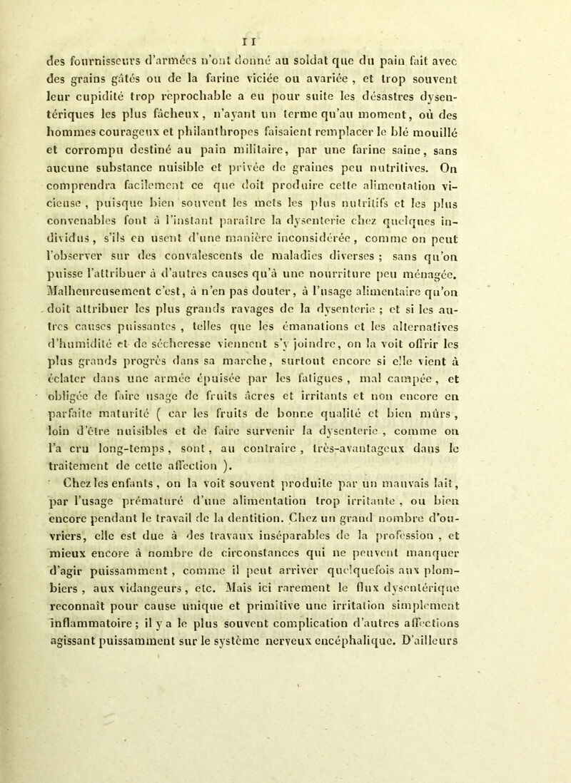 des fournisseurs d’armées n’ont donné au soldat que du pain fait avec des grains gâtés ou de la farine viciée ou avariée , et trop souvent leur cupidité trop reprochable a eu pour suite les désastres dysen- tériques les plus fâcheux, n’ayant un terme qu’au moment, où des hommes courageux et philanthropes faisaient remplacer le blé mouillé et corrompu destiné au pain militaire, par une farine saine, sans aucune substance nuisible cl privée de graines peu nutritives. On comprendra facilement ce que doit produire cette alimentation vi- cieuse , puisque bien souvent les mets les plus nutritifs et les plus convenables font à l’instant paraître la dysenterie chez quelques in- dividus, s’ils en usent d’une manière inconsidérée, comme on peut l’observer sur des convalescents de maladies diverses ; sans qu’on puisse l’attribuer à d’autres causes qu’à une nourriture peu ménagée. Malheureusement c’est, à n’en pas douter, à l’usage alimentaire qu’on doit attribuer les plus grands ravages de la dysenterie ; et si les au- tres causes puissantes , telles que les émanations et les alternatives d’humidité et de sécheresse viennent s’y joindre, on la voit offrir les plus grands progrès dans sa marche, surtout encore si elle vient à éclater dans une armée épuisée par les fatigues , mal campée , et obligée de faire usage de fruits âcres et irritants et non encore en parfaite maturité ( car les fruits de bonne qualité et bien mûrs , loin d’être nuisibles et de faire survenir la dysenterie , comme on l’a cru long-temps, sont, au contraire , très-avantageux dans le traitement de cette affection ). Chez les enfants , on la voit souvent produite par un mauvais lait, par l’usage prématuré d’une alimentation trop irritante , ou bien encore pendant le travail de la dentition. Chez un grand nombre d’ou- vriers, elle est due à des travaux inséparables de la profession , et mieux encore à nombre de circonstances qui ne peuvent manquer d’agir puissamment , comme il peut arriver quelquefois aux plom- biers , aux vidangeurs , etc. Mais ici rarement le flux dysentérique reconnaît pour cause unique et primitive une irritation simplement inflammatoire; il y a le plus souvent complication d’autres affections agissant puissamment sur le système nerveux encéphalique. D’ailleurs