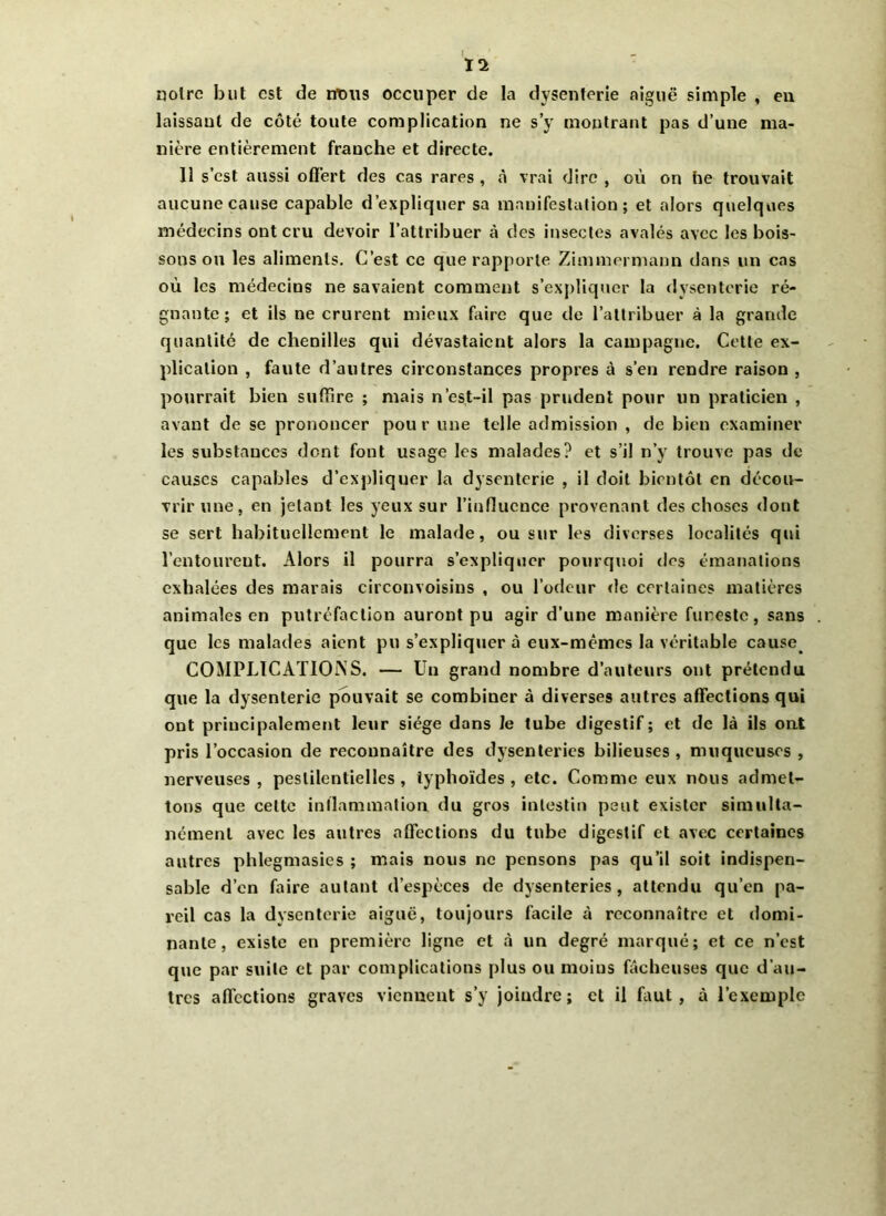 11 noire but est de rrtms occuper de la dysenterie aiguë simple , en laissant de côté toute complication ne s’y montrant pas d’une ma- nière entièrement franche et directe. 11 s’est aussi offert des cas rares , à vrai dire , où on he trouvait aucune cause capable d’expliquer sa manifestation; et alors quelques médecins ont cru devoir l’attribuer à des insectes avalés avec les bois- sons ou les aliments. C’est ce que rapporte Zimmermann dans un cas où les médecins ne savaient comment s’expliquer la dysenterie ré- gnante; et ils ne crurent mieux faire que de l’attribuer à la grande quantité de chenilles qui dévastaient alors la campagne. Cette ex- plication , faute d’autres circonstances propres à s’en rendre raison , pourrait bien suffire ; mais n’est-il pas prudent pour un praticien , avant de se prononcer pour une telle admission , de bien examiner les substances dont font usage les malades? et s’il n’y trouve pas de causes capables d’expliquer la dysenterie , il doit bientôt en décou- vrir une, en jetant les yeux sur l’influence provenant des choses dont se sert habituellement le malade, ou sur les diverses localités qui l’entoureut. Alors il pourra s’expliquer pourquoi des émanations exhalées des marais circonvoisins , ou l’odeur de certaines matières animales en putréfaction auront pu agir d’une manière funeste, sans que les malades aient pu s’expliquer à eux-mêmes la véritable cause COMPLICATIONS. — Un grand nombre d’auteurs ont prétendu que la dysenterie pouvait se combiner à diverses autres affections qui ont principalement leur siège dans le tube digestif ; et de là ils ont pris l’occasion de reconnaître des dysenteries bilieuses , muqueuses , nerveuses, pestilentielles, typhoïdes, etc. Comme eux nous admet- tons que cette inflammation du gros intestin peut exister simulta- nément avec les autres affections du tube digestif et avec certaines autres phlegmasies ; mais nous ne pensons pas qu’il soit indispen- sable d’en faire autant d’espèces de dysenteries, attendu qu’en pa- reil cas la dysenterie aiguë, toujours facile à reconnaître et domi- nante, existe en première ligne et à un degré marqué; et ce n’est que par suite et par complications plus ou moins fâcheuses que d’au- tres affections graves viennent s’y joindre; cl il faut, à l’exemple