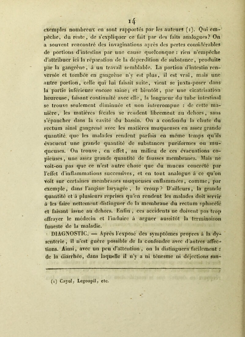 exemples nombreux en sont rapportés par les auteurs (i). Oui em- pêche, du reste, de s’expliquer ce fait par des faits analogues? On a souvent rencontre des invaginations après des pertes considérables de portions d’intestins par une cause quelconque : rien n’empêche d’attribuer ici la réparation de la déperdition de substance, produite par la gangrène, à un travail semblable. La portion d’intestin ren- versée et tombée en gangrène n’y est plus, il est vrai, mais une autre portion, celle qui lui faisait suite, vient se juXta-poscr dans la partie inférieure encore saine; et bientôt, par une cicatrisation heureuse, faisant continuité avec elle, la longueur du tube intestinal se trouve seulement diminuée et non interrompue : de cette ma- nière, les matières fécales se rendent librement au dehors, sans s’épancher dans la cavité du bassin. On a confondu la chute du rectum ainsi gangrené avec les matières muqueuses en assez grande quantité que les malades rendent parfois en môme temps qu’ils évacuent une grande quantité de substances puriformes ou mu- queuses. On trouve, en effet, au milieu de ces évacuations co- pieuses, une assez grande quantité de fausses membranes. Mais ne voit-on pas que ce n’est autre chose que du mucus concrété par l’effet d’inflammations successives, et en tout analogue à ce qu’on voit sur certaines membranes muqueuses enflammées, comme, par exemple, dans l’angine laryngée, le croup? D’ailleurs, la grande quantité et à plusieurs reprises qu’en rendent les malades doit servir à les faire nettement distinguer de la membrane du rectum sphacélé et faisant issue au dehors. Enfin , ces accidents ne doivent pas trop effrayer le médecin et l’induire à arguer aussitôt la terminaison funeste de la maladie. DIAGNOSTIC. — Après l’exposé des symptômes propres à la dy- senterie, il n’est guère possible de la confondre avec d'autres aflec- tions. Ainsi, avec un peu d’attention, on la distinguera facilement : de la diarrhée, dans laquelle il n’y a ni ténesme ni déjections san- (i) Cayûl; Lcgoupil, etc.