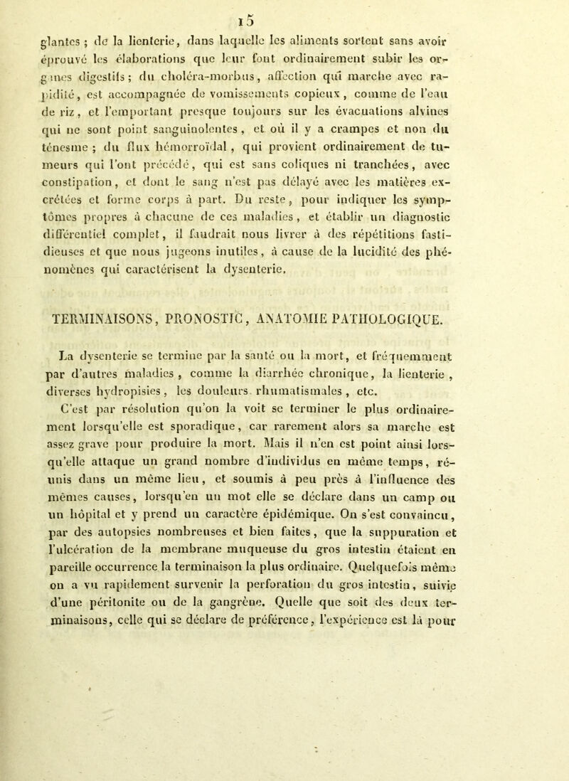 glanlcs ; tic la licntcrie, dans laquelle les aliments sortent sans avoir éprouvé les élaborations que leur font ordinairement subir les or- g mes digestifs ; du choléra-morbus, affection qui marche avec ra- pidité, est accompagnée de vomissements copieux, comme de l’eau de riz, et l’emportant presque toujours sur les évacuations alvines qui ne sont point sanguinolentes , et où il y a crampes et non du ténesme ; du flux hémorroïdal , qui provient ordinairement de tu- meurs qui l’ont précédé, qui est sans coliques ni tranchées, avec constipation, et dont le sang n’est pas délayé avec les matières ex- crétées et forme corps à part. Du reste, pour indiquer les symp- tômes propres à chacune de ces maladies , et établir un diagnostic différentiel complet, il faudrait nous livrer à des répétitions fasti- dieuses et que nous jugeons inutiles, à cause de la lucidité des phé- nomènes qui caractérisent la dysenterie. TERMINAISONS, PRONOSTIC, ANATOMIE PATHOLOGIQUE. La dysenterie se termine par la santé ou la mort, et fréquemment par d’autres maladies, comme la diarrhée chronique, la Jienterie , diverses hydropisies, les douleurs rhumatismales, etc. C’est par résolution qu’on la voit se terminer le plus ordinaire- ment lorsqu’elle est sporadique, car rarement alors sa marche est assez grave pour produire la mort. Mais il n’en est point ainsi lors- qu’elle attaque un grand nombre d’individus en même temps, ré- unis dans un même lieu , et soumis à peu près à l’influence des mêmes causes, lorsqu’on un mot elle se déclare dans un camp ou un hôpital et y prend un caractère épidémique. On s’est convaincu, par des autopsies nombreuses et bien faites, que la suppuration et l’ulcération de la membrane muqueuse du gros intestin étaient en pareille occurrence la terminaison la plus ordiuaire. Quelquefois même on a vu rapidement survenir la perforation du gros intestin, suivie d’une péritonite ou de la gangrène. Quelle que soit des deux ter- minaisons, celle qui se déclare de préférence, l’expérience est là pour