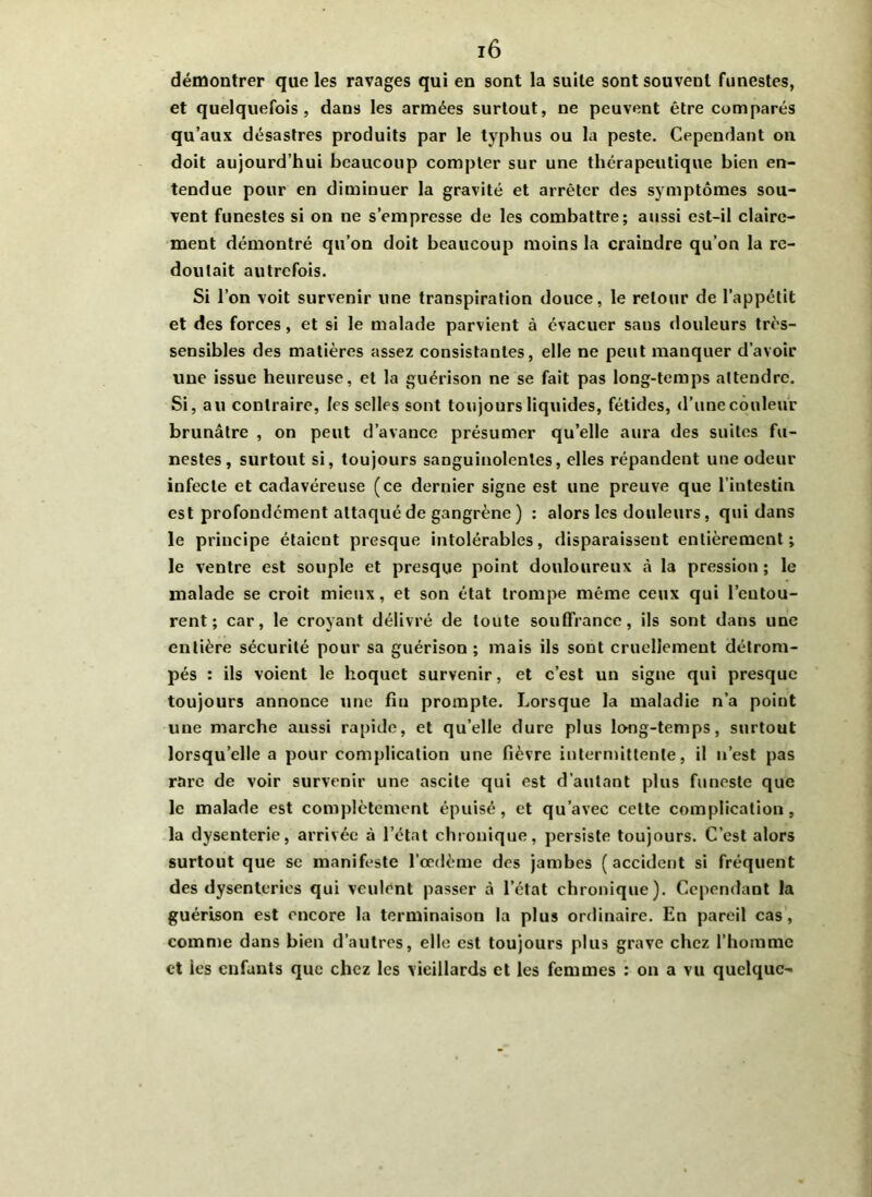 démontrer que les ravages qui en sont la suite sont souvent funestes, et quelquefois, dans les armées surtout, ne peuvent être comparés qu’aux désastres produits par le typhus ou la peste. Cependant on doit aujourd’hui beaucoup compter sur une thérapeutique bien en- tendue pour en diminuer la gravité et arrêter des symptômes sou- vent funestes si on ne s’empresse de les combattre; aussi est-il claire- ment démontré qu’on doit beaucoup moins la craindre qu’on la re- doutait autrefois. Si l’on voit survenir une transpiration douce, le retour de l’appétit et des forces, et si le malade parvient à évacuer sans douleurs très- sensibles des matières assez consistantes, elle ne peut manquer d’avoir une issue heureuse, et la guérison ne se fait pas long-temps attendre. Si, au contraire, les selles sont toujours liquides, fétides, d’une couleur brunâtre , on peut d’avance présumer qu’elle aura des suites fu- nestes, surtout si, toujours sanguinolentes, elles répandent une odeur infecte et cadavéreuse (ce dernier signe est une preuve que l’intestin est profondément attaqué de gangrène) : alors les douleurs, qui dans le principe étaient presque intolérables, disparaissent entièrement; le ventre est souple et presque point douloureux à la pression ; le malade se croit mieux, et son état trompe même ceux qui l’eutou- rent ; car, le croyant délivré de toute souffrance, ils sont dans une entière sécurité pour sa guérison ; mais ils sont cruellement détrom- pés : ils voient le hoquet survenir, et c’est un signe qui presque toujours annonce une fin prompte. Lorsque la maladie n’a point une marche aussi rapide, et qu’elle dure plus long-temps, surtout lorsqu’elle a pour complication une fièvre intermittente, il n’est pas rare de voir survenir une ascite qui est d’autant plus funeste que le malade est complètement épuisé, et qu’avec cette complication, la dysenterie, arrivée à l’état chronique, persiste toujours. C’est alors surtout que se manifeste l’oedème des jambes (accident si fréquent des dysenteries qui veulent passer à l’état chronique). Cependant la guérison est encore la terminaison la plus ordinaire. En pareil cas, comme dans bien d’autres, elle est toujours plus grave chez l’homme et les enfants que chez les vieillards et les femmes : on a vu quelque-