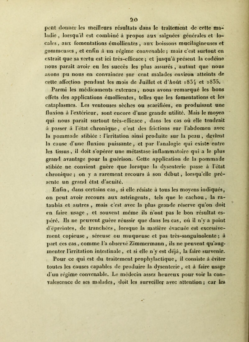 so pont donner les meilleurs résultats dans le traitement de cette ma- ladie , lorsqu’il est combiné à propos aux saignées générales et lo- cales. aux fomentations émollientes, aux boissons mucilagineuses et gommeuses , et enfin à un régime convenable; mais c’est surtout en extrait que sa vertu est ici très-efficace ; et jusqu’à présent la codéine lions paraît avoir eu les succès les plus assurés , autant que nous avons pu nous en convaincre sur cent malades environ atteints de celle affection pendant les mois de Juillet et d’xioùt i85| et iS35. Parmi les médicaments externes , nous avons remarqué les bons effets des applications émollientes, telles que les fomentations et les cataplasmes. Les ventouses sèches ou scarifiées, en produisant une fluxion à l’extérieur, sont encore d’une grande utilité. Mais le moyen qui nous paraît surtout très-efficace , dans les cas où elle tendrait à passer à l’état chronique, c’est des frictions sur l’abdomen avec la pommade stibiée : l’irritation ainsi produite sur la peau , devient la cause d’une fluxion puissante , et par l’analogie qui existe entre les tissus, il doit s’opérer une métastase inflammatoire qui a le plus grand avantage pour la guérison. Cette application de la pommade stibiée ne convient guère que lorsque la dysenterie passe à l’état chronique ; on y a rarement recours à son début, lorsqu’elle pré- sente un grand état d’acuité. Enfin, dans certains cas, si elle résiste à tous les moyens indiqués, on peut avoir recours aux astringents, tels que le cachou, la ra- tanhia et autres , mais c’est avec la plus grande réserve qu’on doit en faire usage , et souvent même ils n’ont pas le bon résultat es- péré. Ils ne peuvent guère réussir que dans les cas, où il n’y a point d’épreintes, de tranchées, lorsque la matière évacuée est excessive- ment copieuse, séreuse ou muqueuse et pas très-sanguinolente; à part ces cas , comme l’a observé Zimmermann , ils ne peuvent qu’aug- menter l’irritation intestinale, et si elle n’y est déjà, la faire survenir. Pour ce qui est du traitement prophylactique, il consiste à éviter toutes les causes capables de produire la dysenterie, et à faire usage d’uu régime convenable. Le médecin assez heureux pour voir la con- valescence de ses malades, doit les surveiller avec attention; car les