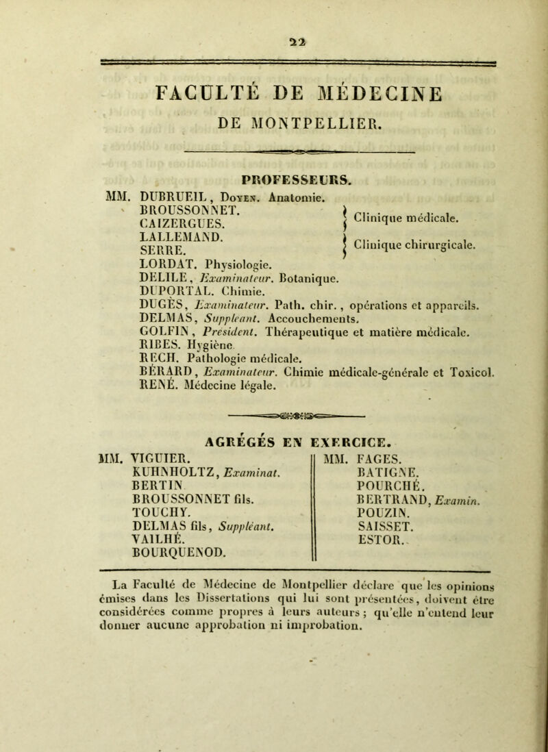 FACULTÉ DE MÉDECINE DE MONTPELLIER. PROFESSEURS. MM. DUBRUE1L, Doyen. Anatomie. ' BROUSSONNET. \ r.. . ., CAIZERGUES. j Clinique medicale. LALLEMAND. i . , . . . SERRE \ Clinique chirurgicale. LORDAT. Physiologie. DELIEE, Examinateur. Botanique. DUPORTAL. Chimie. DUGES, Examinateur. Path. chir., operations et appareils. DELMAS, Suppléant. Accouchements, GOLF1N , President. Thérapeutique et matière médicale. R1BES. Hygiène. RECH. Pathologie médicale. BERARD, Examinateur. Chimie médicale-générale et Toxicol. RENÉ. Médecine légale. ——— AGRÉGÉS EN EXERCICE. IIM. VIGUIER. KUHNHOLTZ, Examinât. BERTIN BROUSSONNET fils. TOUCHY. DELMAS fils, Suppléant. VA1LHÉ. BOÜRQUENOD. MM. FAGES. B ALIGNE. POURCIIÉ. BERTRAND, Eu a min. POUZ1N. SAISSET. ESTOR. La Faculté de Médecine de Montpellier déclare que les opinions émises dans les Dissertations qui lui sont présentées, doivent être considérées comme propres à leurs auteurs ; qu’elle n’entend leur donner aucune approbation ni improbation.