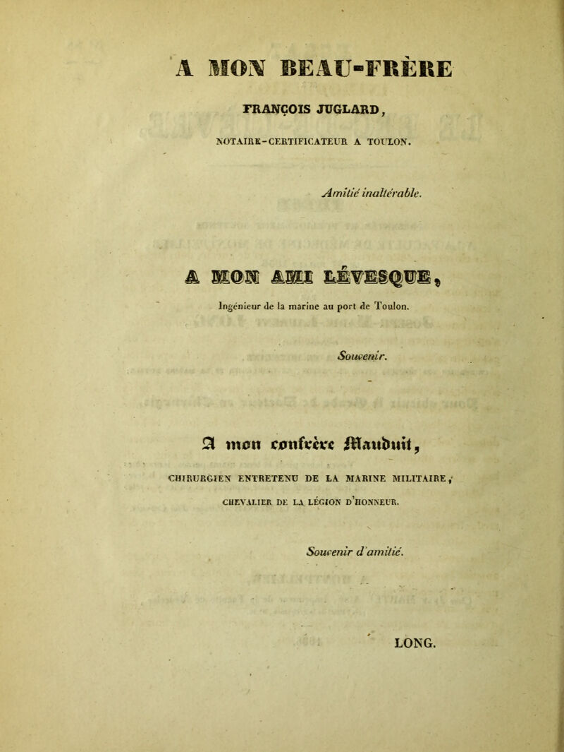 A MOX BEAU-FRÈRE FRANÇOIS JUGLARD, NOTAIRE-CERTIFICATEUR A TOULON. Amitié inaltérable. m. mam ami Ingénieur de la marine au port de Toulon. Souvenir. 3 mon confrère fttaubnit, CHIRURGIEN ENTRETENU DE LA MARINE MILITAIRE,' CHEVALIER DE LA LEGION d’hONNEUR. Souvenir d 'amitié. LONG.