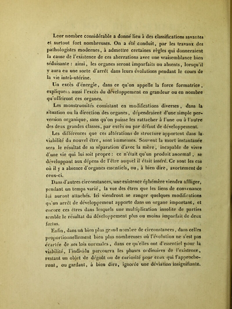 Leur nombre considérable a donne' lieu à des classifications savantes et surtout fort nombreuses. On a e'té conduit, par les travaux des pathologistes modernes, à admettre certaines règles qui donneraient la cause de l’existence de ces aberrations avec une vraisemblance bien séduisante: ainsi, les organes seront imparfaits ou absents, lorsqu’il y aura eu une sorte d’arrêt dans leurs e'volutions pendant le cours de la vie intra-utérine. Un excès d’énergie, dans ce qu’on appelle la force formatrice , expliquer aussi l’excès du développement en grandeur ou en nombre qu’offriront ces organes. Les monstruosités consistant en modifications diverses , dans la situation ou la direction des organes, dépendraient d’une simple per- version organique, sans qu’on puisse les rattacher à l’une ou à l’autre des deux grandes classes, par excès ou par défaut de développement. Les différences que ces altérations de structure apportent dans la- viabilité du nouvel être, sont immenses. Souvent la mort instantanée sera le résultat de sa séparation d’avec la mère , incapable de vivre d’une vie qui lui soit propre: ce n’était qu’un produit anormal , se développant aux dépens de l’être auquel il était inséré. Ce sont les cas où il y a absence d’organes essentiels, ou, à bien dire, avortement de ceux-ci. Dans d'autres circonstances, une existence éphémère viendra affliger, pendant un temps varié, la vue des êtres que les liens de convenance lui auront attachés. Ici viendront se ranger quelques modifications qu’un arrêt de développement apporte dans un organe important, et encore ces êtres dans lesquels une multiplication insolite de parties semble le résultat du développement plus ou moins imparfait de deux fœtus. Enfin, dans un bien plus grand nombre de circonstances, dans celles proportionnellement bien plus nombreuses où l’évolution ne s’est pas écartée de ses lois normales, dans ce qn’elics ont d’essentiel pour la viabilité, l’individu parcourra les phases ordinaires de l’existence, restant un objet de dégoût ou de curiosité pojir ceux qui l’approche- ront, ou gardant, à bien dire, ignorée une déviation insignifiante.