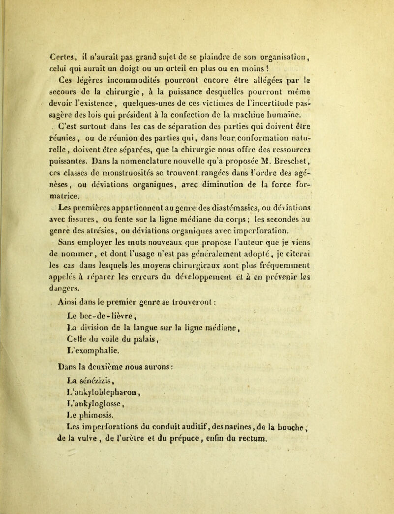 Certes, il n’aurait pas grand sujet de se plaindre de son organisation , celui qui aurait un doigt ou un orteil en plus ou en moins ! Ces légères incommodités pourront encore être allégées par le secours de la chirurgie, à la puissance desquelles pourront même devoir l'existence , quelques-unes de ces victimes de l’incertitude pas» sagère des lois qui président à la confection de la machine humaine. C’est surtout dans les cas de séparation des parties qui doivent être réunies , ou de réunion des parties qui, dans leur conformation natu- relle , doivent être séparées, que la chirurgie nous offre des ressources puissantes. Dans la nomenclature nouvelle qu’a proposée M. Breschet, ces classes de monstruosités se trouvent rangées dans l’ordre des agé- nèses, ou déviations organiques, avec diminution de la force for- matrice. Les premières appartiennent au genre des diastémasies, ou déviations avec fissures, ou fente sur la ligne médiane du corps; les secondes au genre des atrésies, ou déviations organiques avec imperforalion. Sans employer les mots nouveaux que propose l’auteur que je viens de nommer, et dont l’usage n’est pas généralement adopté, je citerai les cas dans lesquels les moyens chirurgicaux sont plus fréquemment appelés à réparer les erreurs du développement et a en prévenir les dangers. Ainsi dans le premier genre se trouveront : Le hcc-de- lièvre, La division de la langue sur la ligne médiane, Celle du voile du palais, L’exomphalie. Dans la deuxième nous aurons : La séné/.izis, L’ankyloblepharon, L’ankyloglosse, Le phimosis. Les im perforations du conduit auditif, des narines, de la bouche, de la vulve , de l’urètre et du prépuce, enfin du rectum.