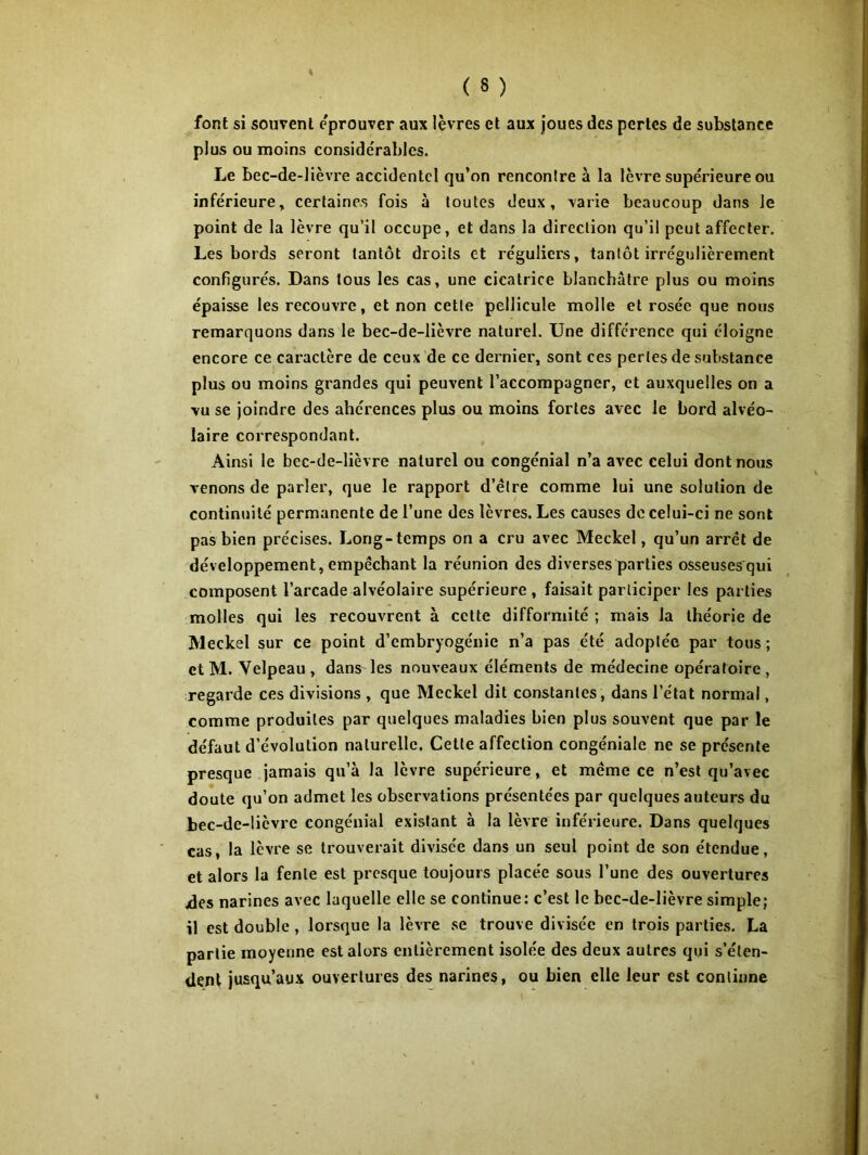 font si souvent éprouver aux lèvres et aux joues des pertes de substance plus ou moins considérables. Le bec-de-lièvre accidentel qu’on rencontre à la lèvre supérieure ou inférieure, certaines fois à toutes deux, varie beaucoup dans le point de la lèvre qu’il occupe, et dans la direction qu’il peut affecter. Les bords seront tantôt droits et réguliers, tantôt irrégulièrement configurés. Dans tous les cas, une cicatrice blanchâtre plus ou moins épaisse les recouvre, et non cette pellicule molle et rosée que nous remarquons dans le bec-de-lièvre naturel. Une différence qui éloigne encore ce caractère de ceux de ce dernier, sont ces perles de substance plus ou moins grandes qui peuvent l’accompagner, et auxquelles on a vu se joindre des ahérences plus ou moins fortes avec le bord alvéo- laire correspondant. Ainsi le bec-de-lièvre naturel ou congénial n’a avec celui dont nous venons de parler, que le rapport d’étre comme lui une solution de continuité permanente de l’une des lèvres. Les causes de celui-ci ne sont pas bien précises. Long-temps on a cru avec Meckel, qu’un arrêt de développement, empêchant la réunion des diverses parties osseusesqui composent l’arcade alvéolaire supérieure , faisait participer les parties molles qui les recouvrent à cette difformité ; mais la théorie de Meckel sur ce point d’embryogénie n’a pas été adoptée par tous ; etM. Velpeau, dans les nouveaux éléments de médecine opératoire, regarde ces divisions , que Meckel dit constantes, dans l’état normal, comme produites par quelques maladies bien plus souvent que par le défaut d’évolution naturelle. Cette affection congéniale ne se présente presque jamais qu’à la lèvre supérieure, et même ce n’est qu’avec doute qu’on admet les observations présentées par quelques auteurs du bec-de-lièvre congénial existant à la lèvre inférieure. Dans quelques cas, la lèvre se trouverait divisée dans un seul point de son étendue, et alors la fente est presque toujours placée sous l’une des ouvertures jdes narines avec laquelle elle se continue: c’est le bec-de-lièvre simple; il est double , lorsque la lèvre se trouve divisée en trois parties. La partie moyenne est alors entièrement isolée des deux autres qui s’éten- dent jusqu’aux ouvertures des narines, ou bien elle leur est continne