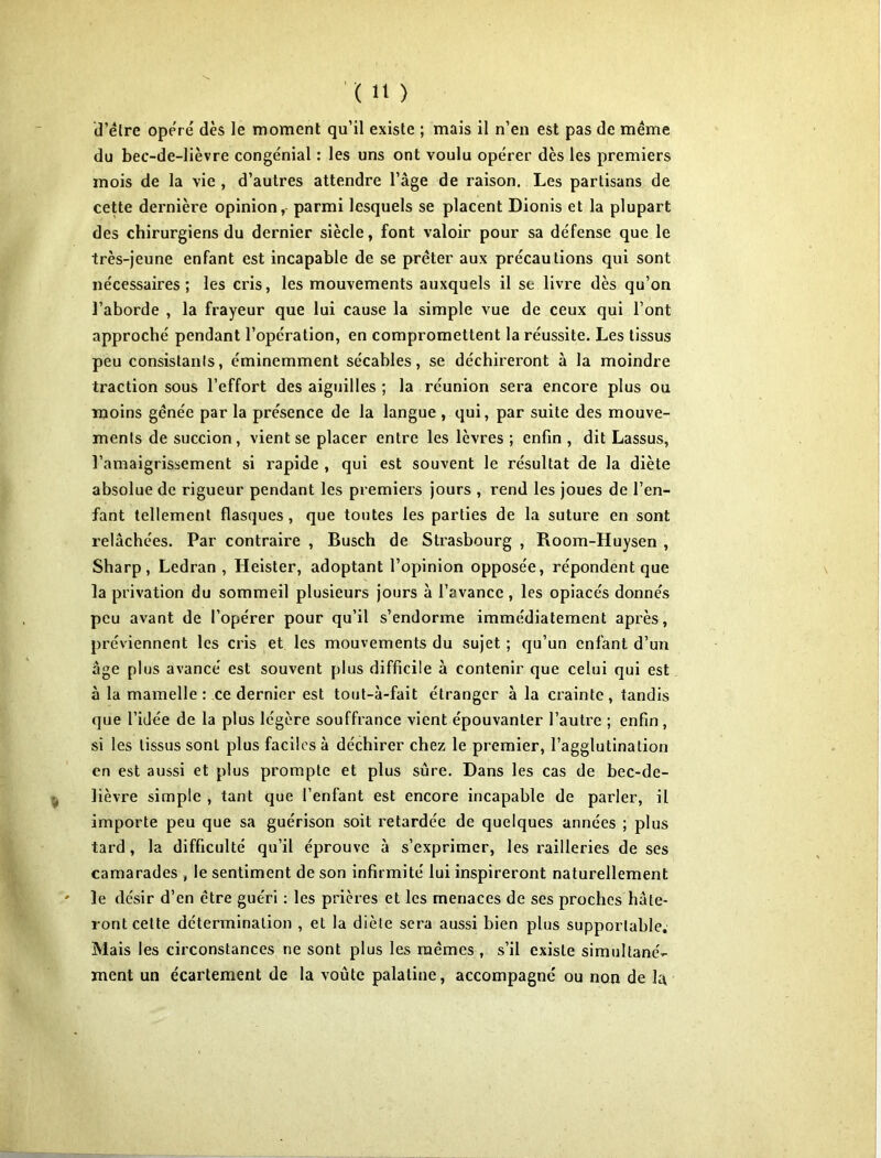 d’être opéré dès le moment qu’il existe ; mais il n’en est pas de meme du bec-de-lièvre congénial : les uns ont voulu opérer dès les premiers mois de la vie , d’autres attendre l’âge de raison. Les partisans de cette dernière opinion, parmi lesquels se placent Dionis et la plupart des chirurgiens du dernier siècle, font valoir pour sa défense que le très-jeune enfant est incapable de se prêter aux précautions qui sont nécessaires; les cris, les mouvements auxquels il se livre dès qu’on l’aborde , la frayeur que lui cause la simple vue de ceux qui l’ont approché pendant l’opération, en compromettent la réussite. Les tissus peu consistants, éminemment sécables, se déchireront à la moindre traction sous l’effort des aiguilles ; la réunion sera encore plus ou moins gênée par la présence de la langue , qui, par suite des mouve- ments de succion, vient se placer entre les lèvres ; enfin , dit Lassus, l’amaigrissement si rapide , qui est souvent le résultat de la diète absolue de rigueur pendant les premiers jours , rend les joues de l’en- fant tellement flasques, que toutes les parties de la suture en sont relâchées. Par contraire , Busch de Strasbourg , Room-Huysen , Sharp, Ledran , Heister, adoptant l’opinion opposée, répondent que la privation du sommeil plusieurs jours à l’avance , les opiacés donnés peu avant de l’opérer pour qu’il s’endorme immédiatement après, préviennent les cris et les mouvements du sujet ; qu’un enfant d’un âge plus avancé est souvent plus difficile à contenir que celui qui est à la mamelle: ce dernier est tout-à-fait étranger à la crainte, tandis que l’idée de la plus légère souffrance vient épouvanter l’autre ; enfin , si les tissus sont plus faciles à déchirer chez le premier, l’agglutination en est aussi et plus prompte et plus sûre. Dans les cas de bec-de- lièvre simple , tant que l’enfant est encore incapable de parler, il importe peu que sa guérison soit retardée de quelques années ; plus tard, la difficulté qu’il éprouve à s’exprimer, les railleries de ses camarades , le sentiment de son infirmité lui inspireront naturellement ' le désir d’en être guéri : les prières et les menaces de ses proches hâte- ront cette détermination , et la diète sera aussi bien plus supportable. Mais les circonstances ne sont plus les mêmes , s’il existe simultané- ment un écartement de la voûte palatine, accompagné ou non de la