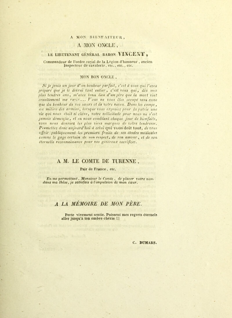 A .MON BIENFAITEUR , A MOX ONCLE , LE LIEUTENANT GÉNÉRAL BARON VINCENT, Coimnandeiu' de l’ordre royal de la Légion d’honneur , ancien Inspecteur de cavalerie, etc., etc., etc. MON BON ONCLE , Si je jouis un jour d’an bonheur parfait, c’est d vous qui L’avez préparé que je le devrai tout entier, c’est tous qui, dès mes plus tendres ans, m’avez tenu lieu d’un père que la mort vint cruellement me ravir..,. J’ous ne vous êtes occupé sans cesse que du bonheur de vos saurs et de votre neveu. Dans les camps, au milieu des années, lorsque vous exposiez pour la patrie une vie qui nous était si chère, votre sollicitude pour nous ne s’est, jamais demen tie, et en nous comblant chaque jour de bienfaits, vous nous donniez les plus vires marques de votre tendresse. Permettez donc aujourd’hui d celui qui vous doit tout, devons offrir publiquement les premiers fruits de ses éludes médicales comme le gage certain de son respect, de son amour, et de son éternelle reconnaissance pour vos généreux sacrifices. A M. LE COMTE DE TURENNE , Pair de France, etc. En me permettant, Monsieur le Comte , de placer votre nom dans ma thèse, je satisfais à l’impulsion de mon cwur. A LA MÉMOIRE DE MON PÈRE. Perte vivement sentie. Puissent mes regrets éternels aller jusqu’à ton ombre chérie !!!