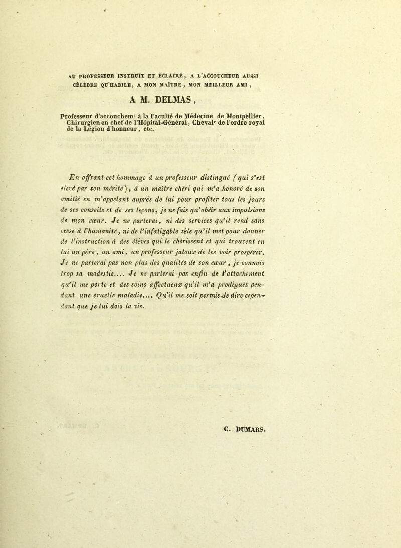 AU PROFESSEUR INSTRUIT ET ÉCLAIRÉ, A L'ACCOUCHEUR AUSSI CÉLÈBRE QU'HABILE, A MON MAITRE, MON MEILLEUR AMI , A M. DELMAS , Professeur d'accouchem5 à la Faculté de Médecine de Montpellier, Chirurgien en chef de l’Hôpital-Général, Cheyalr de l’ordre royal de la Légion d’honneur, etc. En offrant cet hommage d un professeur distingué ( qui s’est élevé par son mérite ), à un maître chéri qui m’a.honoré de son amitié en m’appelant auprès de lui pour profiter tous les jours de ses conseils et de ses leçons, je ne fais qu’obéir aux impulsions de mon cœur. Je ne parlerai, ni des services qu’il rend sans cesse d l'humanité, ni de l’infatigable zèle qu’il met pour donner de l’instruction d des élèves qui le chérissent et qui trouvent en lui un père, un ami, un professeur jaloux de les voir prospérer. Je ne parlerai pas non plus des qualités de son cœur , je connais trop sa modestie.... Je ne parlerai pas enfin de i’attachement qu’il me porte et des soins affectueux qu’il m’a prodigués pen- dant une cruelle maladie.... Qu'il me soit permis-de dire cepen-* dont que je lui dois ta vie.