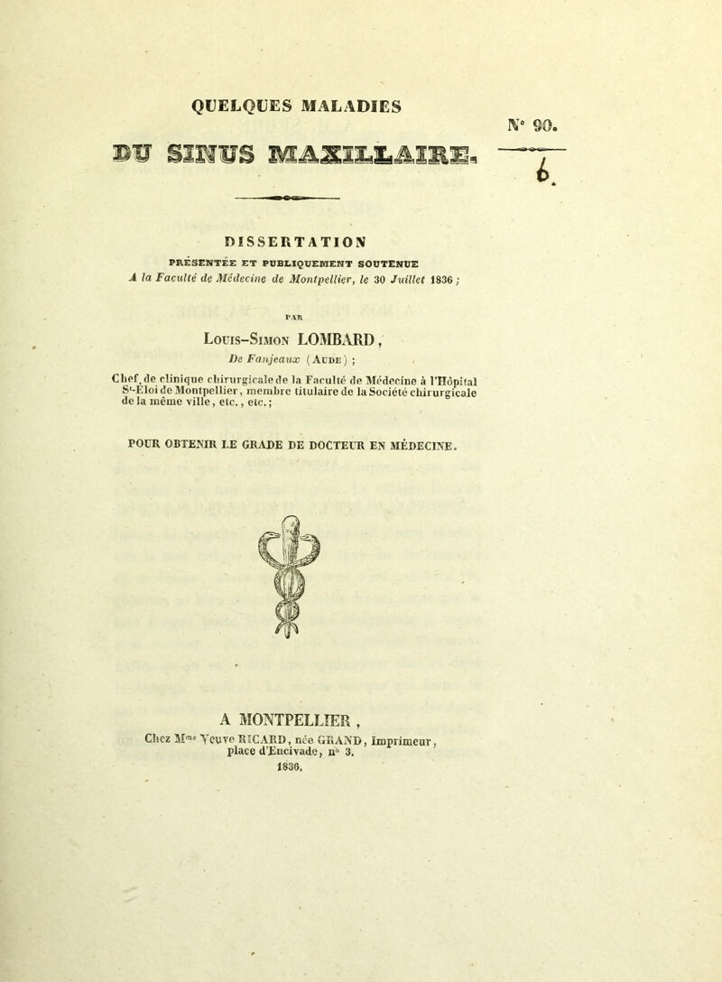 QUELQUES MALADIES IV 90. §mus m&mm&Amm* DISSERTATION PRÉSENTÉE ET PUBLIQUEMENT SOUTENUE A la Faculté de Médecine de Montpellier, le 30 Juillet 1836 ; PAR Louis-Simon LOMBARD, De Fanjeaux ( Aude ) ; Chef.de clinique chirurgicale de la Faculté de Médecine à l’Hôpital S'-Eloi de Montpellier, membre titulaire de la Société chirurgicale de la même ville, etc., etc. ; POUR OBTENIR LE GRADE DE DOCTEUR EN MÉDECINE. A MONTPELLIER , Chez Mrae Ycuve RICARD, née GRAND, Imprimeur, place d’Eucivade, n° 3. 1836,