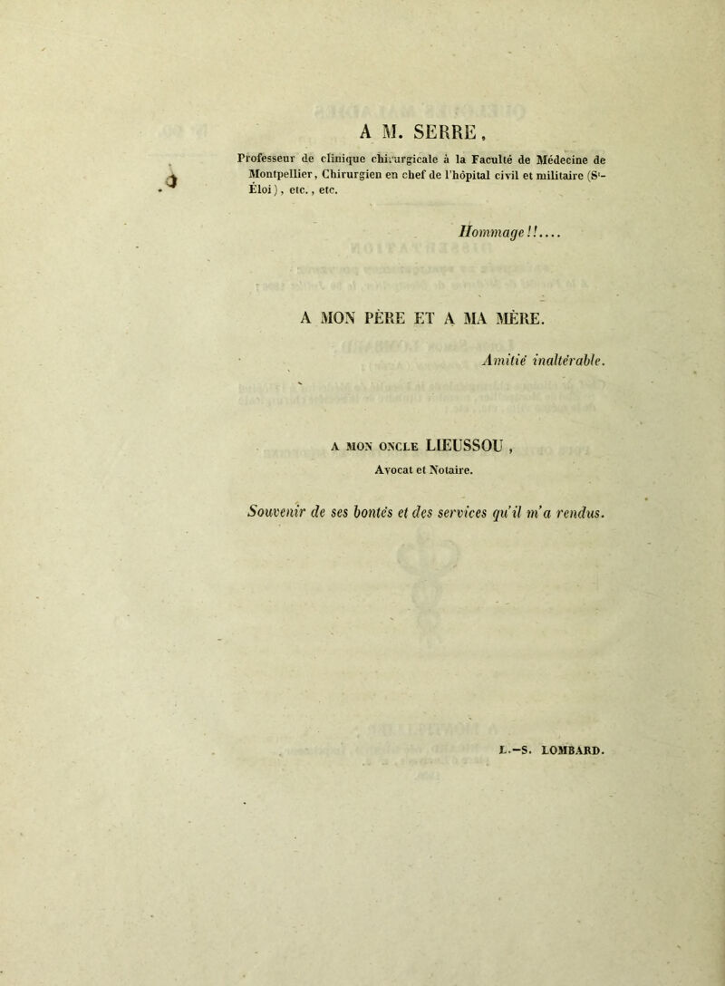 A M. SERRE, Professeur de clinique chirurgicale à la Faculté de Médecine de Montpellier, Chirurgien en chef de l’hôpital civil et militaire (S'- Éloi), etc., etc. Hommage II A MON PÈRE ET A MA MÈRE. A m it ié in a Itërabl e. A MON ONCLE LIEUSSOU , Avocat et Notaire. Souvenir de ses bontés et des services qu’il ma rendus. L.-S. LOMBARD.