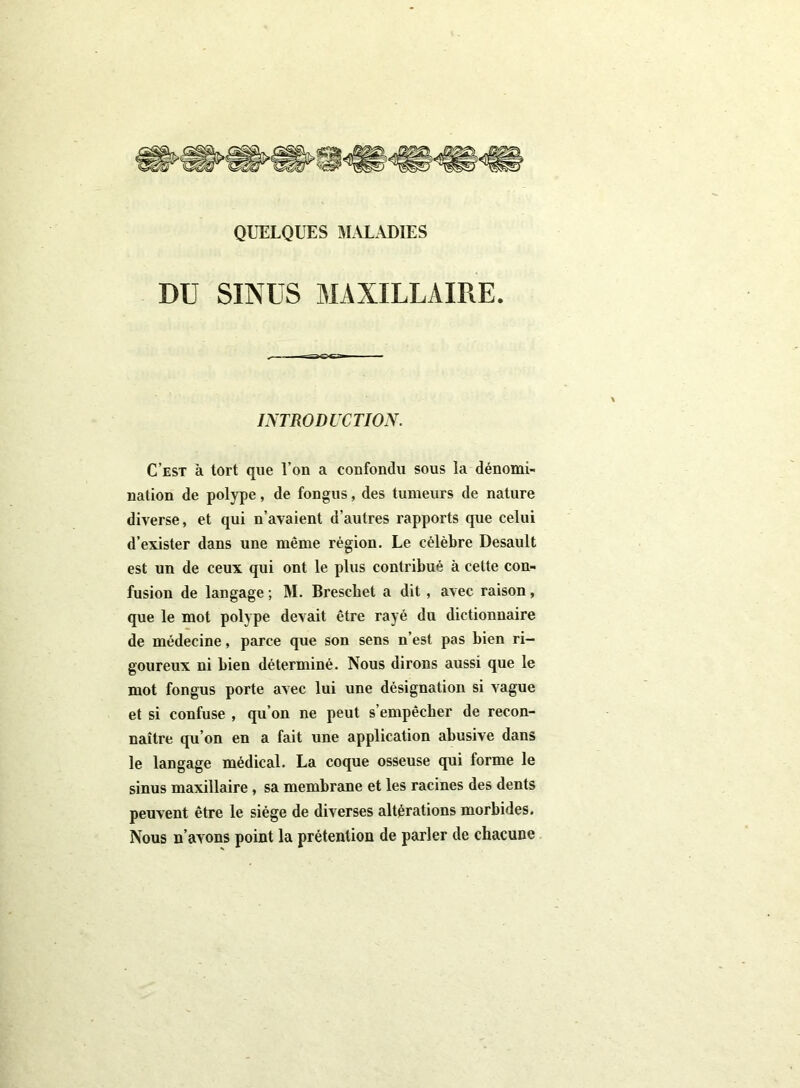 DU SINUS MAXILLAIRE. INTRODUCTION. C’est à tort que l’on a confondu sous la dénomi- nation de polype, de fongus, des tumeurs de nature diverse, et qui n’avaient d’autres rapports que celui d’exister dans une même région. Le célèbre Desault est un de ceux qui ont le plus contribué à celte con- fusion de langage ; M. Breschet a dit, avec raison, que le mot polype devait être rayé du dictionnaire de médecine, parce que son sens n’est pas bien ri- goureux ni bien déterminé. Nous dirons aussi que le mot fongus porte avec lui une désignation si vague et si confuse , qu’on ne peut s’empêcher de recon- naître qu’on en a fait une application abusive dans le langage médical. La coque osseuse qui forme le sinus maxillaire , sa membrane et les racines des dents peuvent être le siège de diverses altérations morbides. Nous n’avons point la prétention de parler de chacune