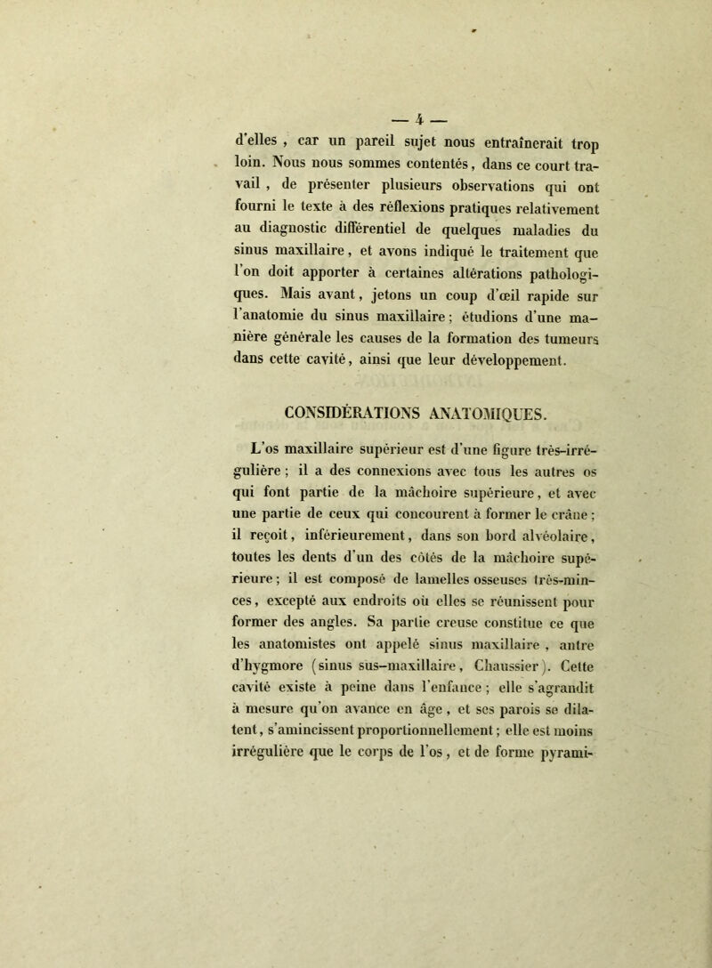 d’elles , car un pareil sujet nous entraînerait trop loin. Nous nous sommes contentés, dans ce court tra- vail , de présenter plusieurs observations qui ont fourni le texte à des réflexions pratiques relativement au diagnostic différentiel de quelques maladies du sinus maxillaire, et avons indiqué le traitement que l’on doit apporter à certaines altérations pathologi- ques. Mais avant, jetons un coup d’œil rapide sur l’anatomie du sinus maxillaire; étudions d’une ma- nière générale les causes de la formation des tumeurs dans cette cavité, ainsi que leur développement. CONSIDÉRATIONS ANATOMIQUES. L’os maxillaire supérieur est d’une figure très-irré- gulière ; il a des connexions avec tous les autres os qui font partie de la mâchoire supérieure, et avec une partie de ceux qui concourent à former le crâne ; il reçoit, inférieurement, dans son bord alvéolaire, toutes les dents d'un des côtés de la mâchoire supé- rieure ; il est composé de lamelles osseuses très-min- ces, excepté aux endroits où elles se réunissent pour former des angles. Sa partie creuse constitue ce que les anatomistes ont appelé sinus maxillaire , antre d’hvgmore (sinus sus-maxillaire, Cliaussier). Cette cavité existe à peine dans l'enfance ; elle s’agrandit à mesure qu’on avance en âge , et scs parois se dila- tent, s’amincissent proportionnellement ; elle est moins irrégulière que le corps de l’os, et de forme pyrami-