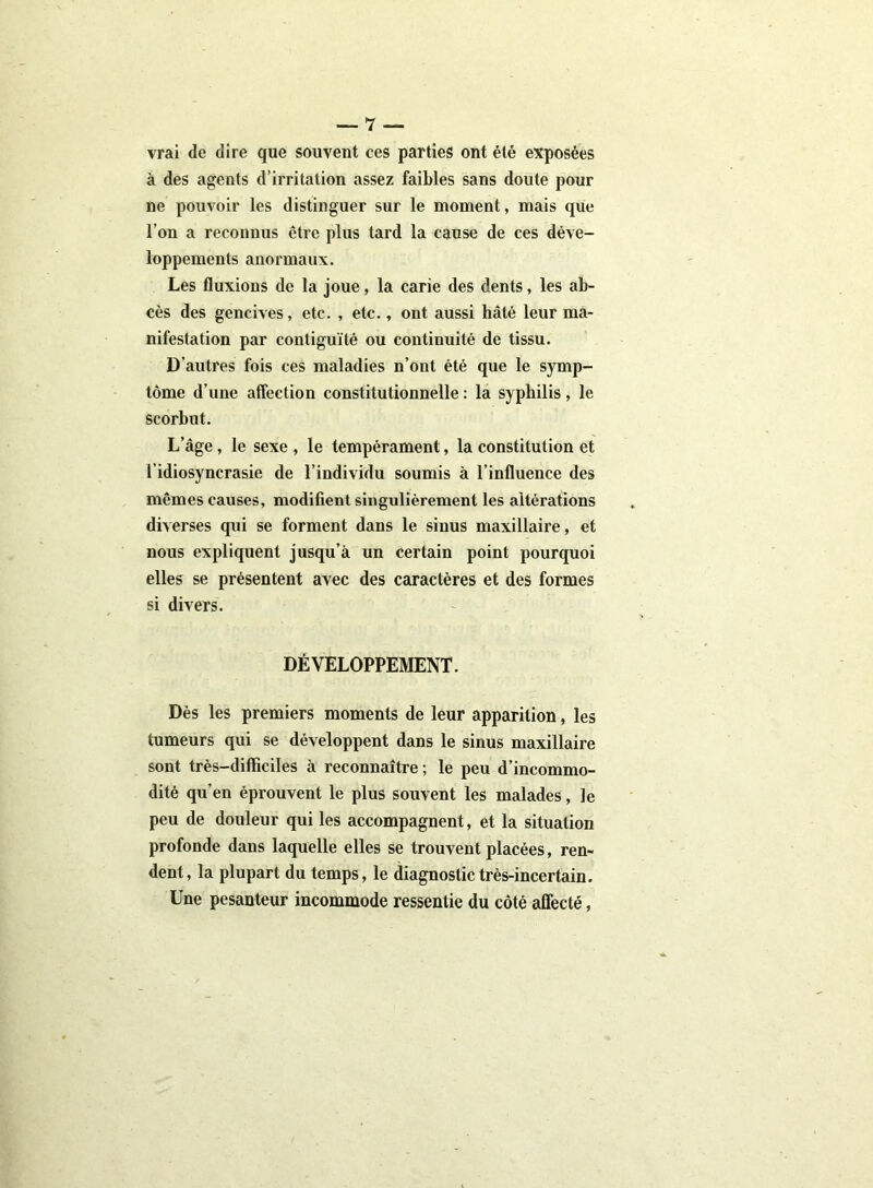 vrai de dire que souvent ces parties ont été exposées à des agents d’irritation assez faibles sans doute pour ne pouvoir les distinguer sur le moment, mais que l’on a reconnus être plus tard la cause de ces déve- loppements anormaux. Les fluxions de la joue, la carie des dents, les ab- cès des gencives, etc. , etc., ont aussi hâté leur ma- nifestation par contiguïté ou continuité de tissu. D’autres fois ces maladies n’ont été que le symp- tôme d’une affection constitutionnelle : la syphilis, le scorbut. L’âge , le sexe , le tempérament, la constitution et l’idiosyncrasie de l’individu soumis à l’influence des mêmes causes, modifient singulièrement les altérations diverses qui se forment dans le sinus maxillaire, et nous expliquent jusqu’à un certain point pourquoi elles se présentent avec des caractères et des formes si divers. DÉVELOPPEMENT. Dès les premiers moments de leur apparition, les tumeurs qui se développent dans le sinus maxillaire sont très-difficiles à reconnaître ; le peu d’incommo- dité qu’en éprouvent le plus souvent les malades, le peu de douleur qui les accompagnent, et la situation profonde dans laquelle elles se trouvent placées, ren- dent, la plupart du temps, le diagnostic très-incertain. Une pesanteur incommode ressentie du côté affecté,