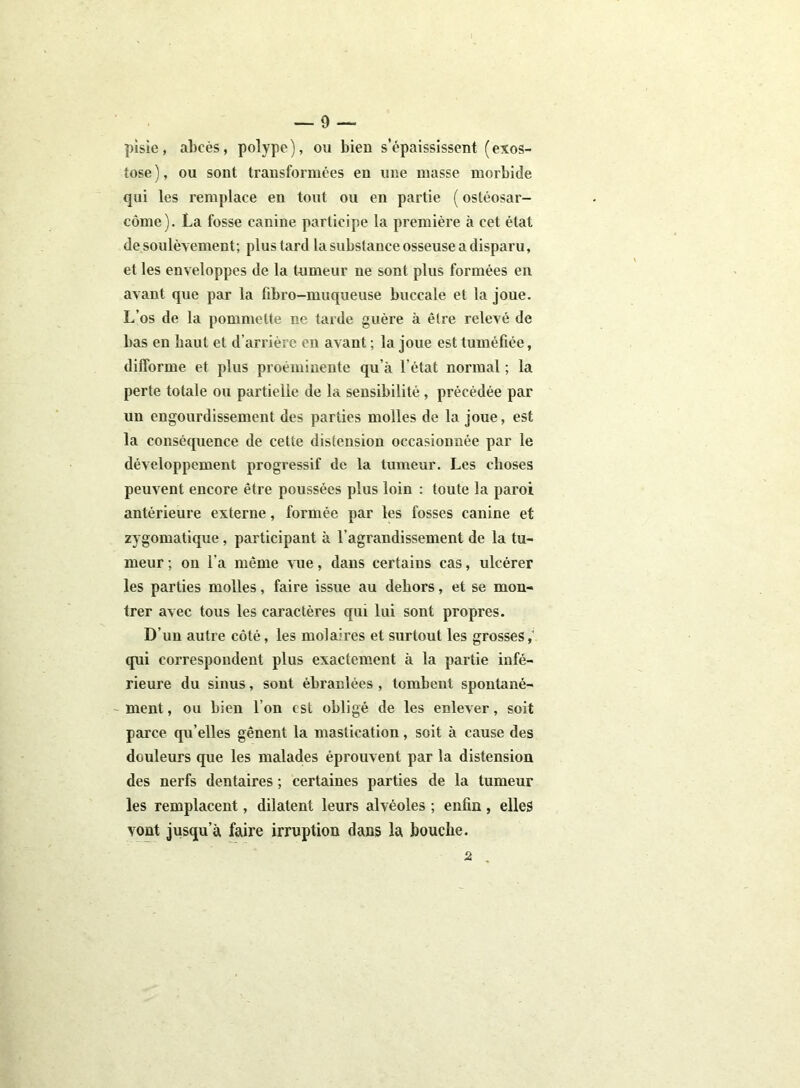 pisie, abcès, polype), ou bien s’épaississent (exos- tose), ou sont transformées en une niasse morbide qui les remplace en tout ou en partie ( ostéosar- come). La fosse canine participe la première à cet état de soulèvement; plus tard la substance osseuse a disparu, et les enveloppes de la tumeur ne sont plus formées en avant que par la fibro-muqueuse buccale et la joue. L’os de la pommette ne tarde guère à être relevé de bas en haut et d’arrière en avant ; la joue est tuméfiée, difforme et plus proéminente qu’à l’état normal ; la perte totale ou partielle de la sensibilité, précédée par un engourdissement des parties molles de la joue, est la conséquence de cette distension occasionnée par le développement progressif de la tumeur. Les choses peuvent encore être poussées plus loin : toute la paroi antérieure externe, formée par les fosses canine et zygomatique, participant à l’agrandissement de la tu- meur ; on l'a même vue, dans certains cas, ulcérer les parties molles, faire issue au dehors, et se mon- trer avec tous les caractères qui lui sont propres. D’un autre côté, les molaires et surtout les grosses qui correspondent plus exactement à la partie infé- rieure du sinus, sont ébranlées , tombent spontané- ment, ou bien l’on est obligé de les enlever, soit parce qu’elles gênent la mastication, soit à cause des douleurs que les malades éprouvent par la distension des nerfs dentaires ; certaines parties de la tumeur les remplacent, dilatent leurs alvéoles ; enfin , elles vont jusqu’à faire irruption dans la bouche. 2 ,
