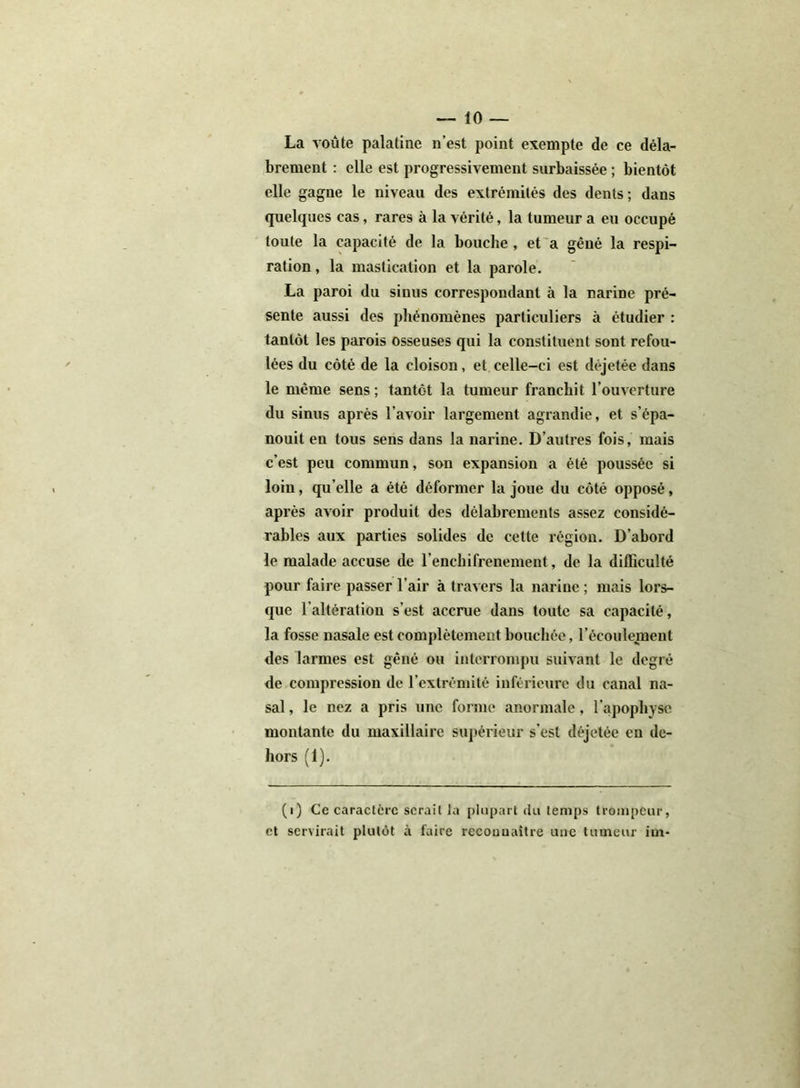 La voûte palatine n’est point exempte de ce déla- brement : elle est progressivement surbaissée ; bientôt elle gagne le niveau des extrémités des dents; dans quelques cas, rares à la vérité, la tumeur a eu occupé toute la capacité de la bouche , et a gêné la respi- ration , la mastication et la parole. La paroi du sinus correspondant à la narine pré- sente aussi des phénomènes particuliers à étudier : tantôt les parois osseuses qui la constituent sont refou- lées du côté de la cloison, et celle-ci est déjetée dans le même sens ; tantôt la tumeur franchit l’ouverture du sinus après l’avoir largement agrandie, et s’épa- nouit en tous sens dans la narine. D’autres fois, mais c’est peu commun, son expansion a été poussée si loin, qu’elle a été déformer la joue du côté opposé, après avoir produit des délabrements assez considé- rables aux parties solides de cette région. D’abord le malade accuse de l’enchifrenement, de la difficulté pour faire passer l’air à travers la narine ; mais lors- que l'altératiou s’est accrue dans toute sa capacité, la fosse nasale est complètement bouchée, l’écoulement des larmes est gêné ou interrompu suivant le degré de compression de l’extrémité inférieure du canal na- sal , le nez a pris une forme anormale, l’apophyse montante du maxillaire supérieur s’est déjetée en de- hors (1). (i) Ce caractère serait la plupart du temps trompeur, et servirait plutôt à faire rccouuaître une tumeur im-