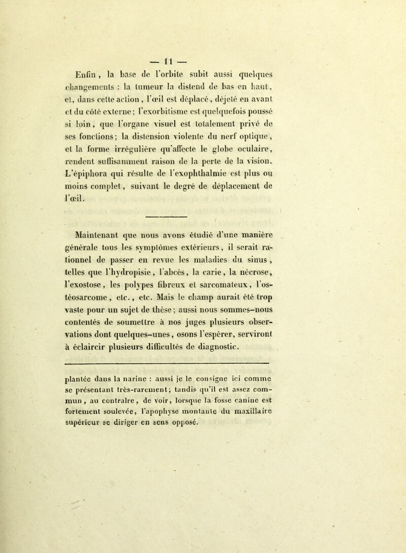 Enfin, la base de l’orbite subit aussi quelques changements : la tumeur la distend de bas en haut, et, dans cette action, l’œil est déplacé, déjeté en avant et du côté externe ; l’exorbitisme est quelquefois poussé si loin, que l’organe visuel est totalement privé de ses fonctions ; la distension violente du nerf optique, et la forme irrégulière qu’alfecte le globe oculaire, rendent suffisamment raison de la perte de la vision. L’épiphora qui résulte de l’exophthalmie est plus ou moins complet, suivant le degré de déplacement de l’œil. Maintenant que nous avons étudié d’une manière générale tous les symptômes extérieurs, il serait ra- tionnel de passer en revue les maladies du sinus , telles que l’hydropisie, l’abcès, la carie, la nécrose, l’exostose, les polypes fibreux et sarcomateux, l’os- téosarcome, etc., etc. Mais le champ aurait été trop vaste pour un sujet de thèse ; aussi nous sommes-nous contentés de soumettre à nos juges plusieurs obser- vations dont quelques-unes, osons l’espérer, serviront à éclaircir plusieurs difficultés de diagnostic. plantée dans la narine : aussi je le consigne ici comme se présentant très-rarement; tandis qu’il est assez com- mun, au contraire, de voir, lorsque la fosse canine est fortement soulevée, l’apophyse montante du maxillaire supérieur se diriger en sens opposé.