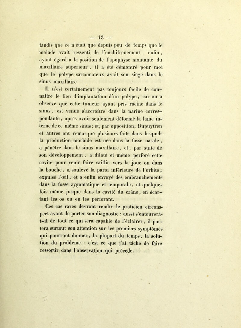 tandis que ce n’était que depuis peu de temps que le malade avait ressenti de l’enchifrenemenl ; enfin , ayant égard à la position de l’apophyse montante du maxillaire supérieur , il a été démontré pour moi que le polype sarcomateux avait son siège dans le sinus maxillaire Il n’est certainement pas toujours facile de con- naître le lieu d’implantation d’un polype, car on a observé que cette tumeur ayant pris racine dans le sinus, est venue s’accroître dans la narine corres- pondante , après avoir seulement déformé la lame in- terne de ce même sinus; et, par opposition, Dupuytren et autres ont remarqué plusieurs faits dans lesquels la production morbide est née dans la fosse nasale , a pénétré dans le sinus maxillaire, et, par suite de son développement, a dilaté et même perforé cette cavité pour venir faire saillie vers la joue ou dans la bouche, a soulevé la paroi inférieure de l’orbite, expulsé l’œil, et a enfin envoyé des embranchements dans la fosse zygomatique et temporale, et quelque- fois même jusque dans la cavité du crâne, en écar- tant les os ou en les perforant. Ces cas rares devront rendre le praticien circons- pect avant de porter son diagnostic : aussi s’entourera- t-il de tout ce qui sera capable de l’éclairer ; il por- tera surtout son attention sur les premiers symptômes qui pourront donner, la plupart du temps, la solu- tion du problème : c’est ce que j’ai tâché de faire ressortir dans l’observation qui précède.